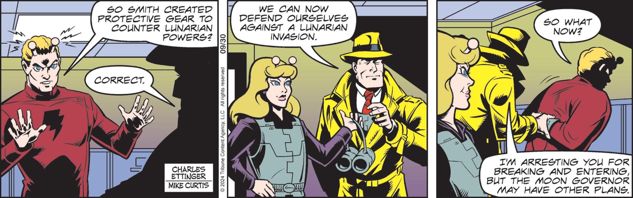 Illustration OCR: CORRECT. SO SMITH CREATED PROTECTIVE GEAR TO COUNTER LUNARIAN POWERS? 09/30 WE CAN NOW DEFEND OURSELVES AGAINST A LUNARIAN INVASION. SO WHAT NOW? CHARLES ETTINGER MIKE CURTIS 2024 Tribune Content AgencyLLC All rights reserved I'M ARRESTING YOU FOR BREAKING AND ENTERINGBUT THE MOON GOVERNOR MAY HAVE OTHER PLANS. CORRECT . SO SMITH CREATED PROTECTIVE GEAR TO COUNTER LUNARIAN POWERS ? 09/30 WE CAN NOW DEFEND OURSELVES AGAINST A LUNARIAN INVASION . SO WHAT NOW ? CHARLES ETTINGER MIKE CURTIS 2024 Tribune Content AgencyLLC All rights reserved I'M ARRESTING YOU FOR BREAKING AND ENTERINGBUT THE MOON GOVERNOR MAY HAVE OTHER PLANS .