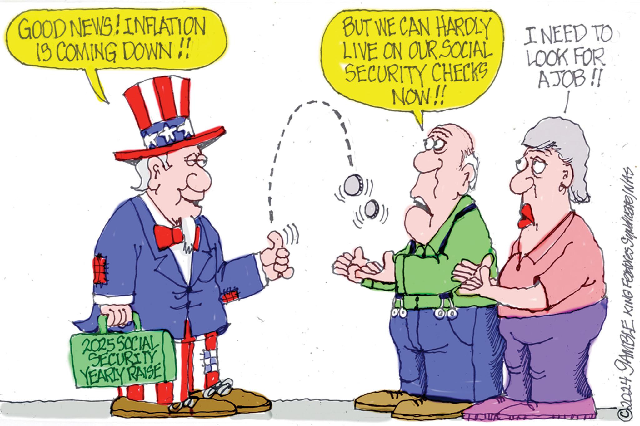People OCR: GOOD NEWS! INFLATION IS COMING DOWN!! BUT WE CAN HARDLY LIVE ON OUR SOCIAL SECURITY CHECKS NOW!! I NEED TO LOOK FOR AJOB!! ?? 2025 SOCIAL SECURITY YEARLY RAISE 06 © 2024 GAMBLE KING Features Syndicate/NAS GOOD NEWS ! INFLATION IS COMING DOWN !! BUT WE CAN HARDLY LIVE ON OUR SOCIAL SECURITY CHECKS NOW !! I NEED TO LOOK FOR AJOB !! ?? 2025 SOCIAL SECURITY YEARLY RAISE 06 © 2024 GAMBLE KING Features Syndicate / NAS