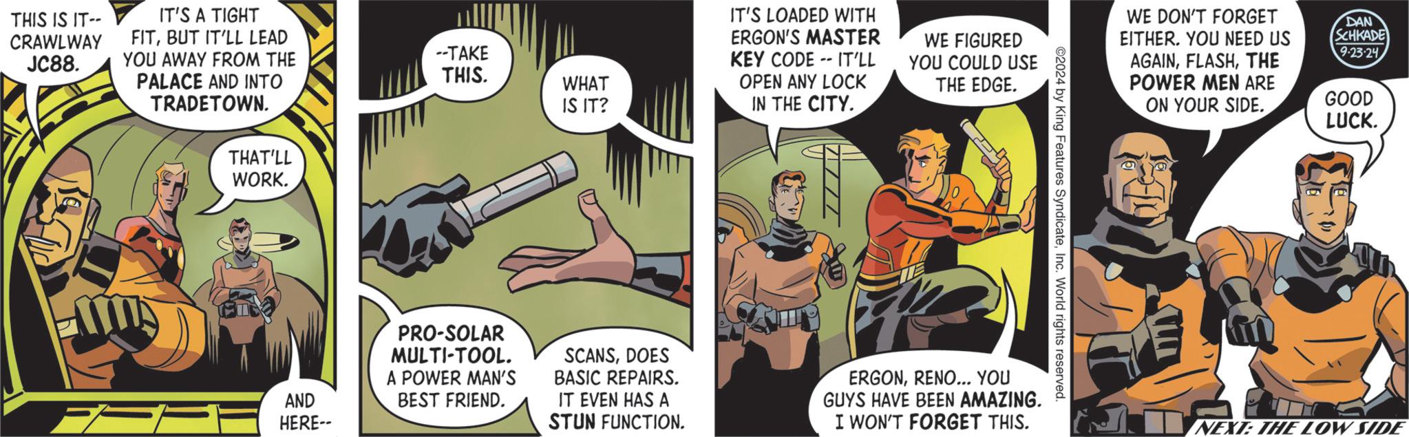 Thumb OCR: THIS IS IT-- CRAWLWAY JC88. IT'S A TIGHT FITBUT IT'LL LEAD YOU AWAY FROM THE --TAKE PALACE AND INTO THIS. WHAT TRADETOWN. IS IT? THAT'LL WORK. AND HERE-- IT'S LOADED WITH ERGON'S MASTER KEY CODE IT'LL OPEN ANY LOCK IN THE CITY. WE FIGURED YOU COULD USE THE EDGE. ©2024 by King Features SyndicateInc. World rights reserved. PRO-SOLAR MULTI-TOOL. A POWER MAN'S BEST FRIEND. SCANSDOES BASIC REPAIRS. IT EVEN HAS A STUN FUNCTION. ERGONRENO... YOU GUYS HAVE BEEN AMAZING. I WON'T FORGET THIS. WE DON'T FORGET EITHER. YOU NEED US AGAINTHE POWER MEN ARE ON YOUR SIDE. DAN SCHKADE 9.23-24 GOOD LUCK. NEXT: THE LOW SIDE THIS IS IT-- CRAWLWAY JC88 . IT'S A TIGHT FITBUT IT'LL LEAD YOU AWAY FROM THE --TAKE PALACE AND INTO THIS . WHAT TRADETOWN . IS IT ? THAT'LL WORK . AND HERE-- IT'S LOADED WITH ERGON'S MASTER KEY CODE IT'LL OPEN ANY LOCK IN THE CITY . WE FIGURED YOU COULD USE THE EDGE . © 2024 by King Features SyndicateInc. World rights reserved . PRO - SOLAR MULTI - TOOL . A POWER MAN'S BEST FRIEND . SCANSDOES BASIC REPAIRS . IT EVEN HAS A STUN FUNCTION . ERGONRENO ... YOU GUYS HAVE BEEN AMAZING . I WON'T FORGET THIS . WE DON'T FORGET EITHER . YOU NEED US AGAINTHE POWER MEN ARE ON YOUR SIDE . DAN SCHKADE 9.23-24 GOOD LUCK . NEXT : THE LOW SIDE