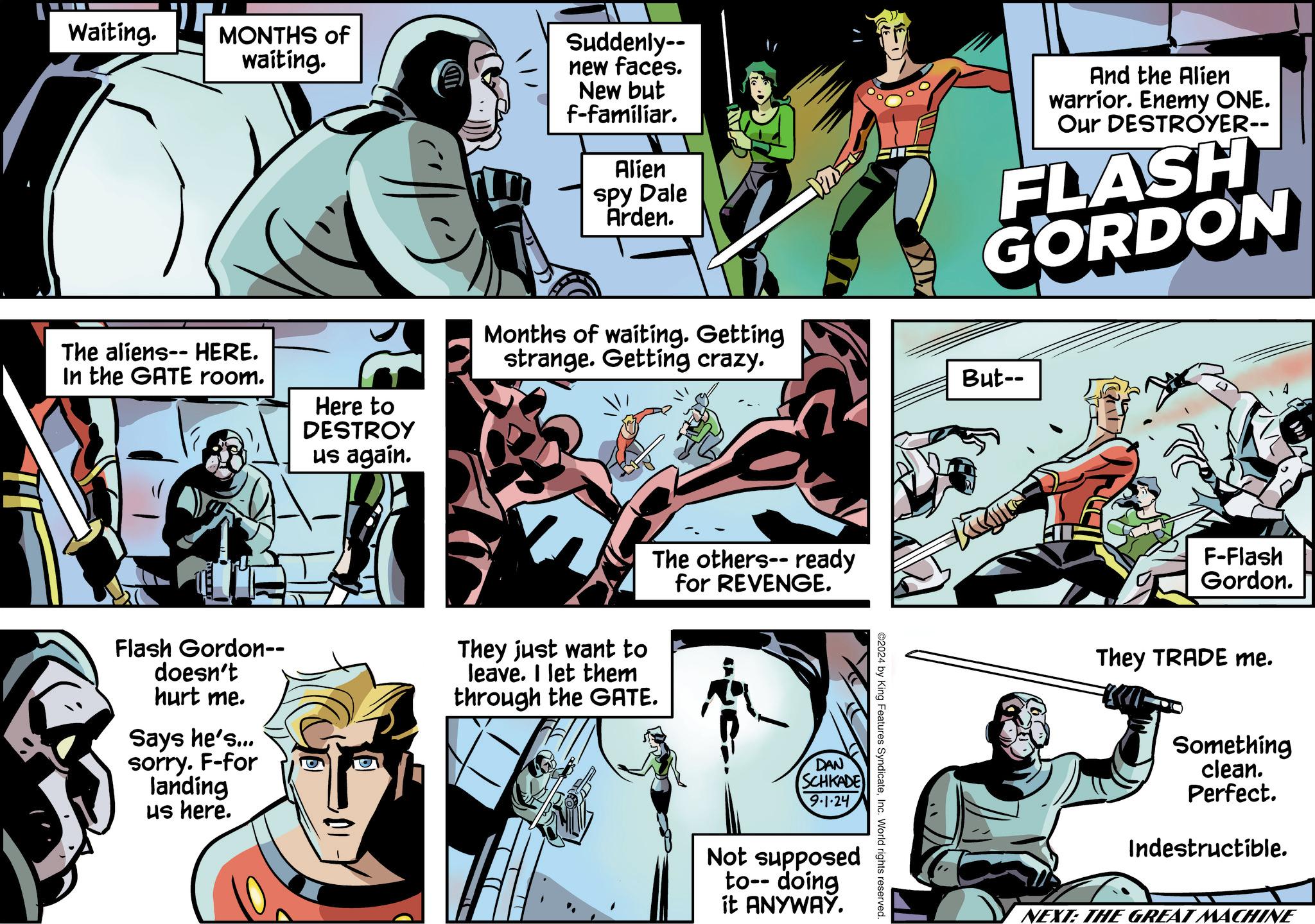 Art OCR: Waiting. MONTHS of waiting. The aliens-- HERE. In the GATE room. Here to DESTROY ?s again. Suddenly-- new faces. New but f-familiar. Alien spy Dale Arden. And the Alien warrior. Enemy ONE. Our DESTROYER-- FLASH GORDON Months of waiting. Getting strange. Getting crazy. Flash Gordon-- doesn't hurt me. Says he's... sorry. F-for landing us here. They just want to leave. I let them through the GATE. The others--ready for REVENGE. DAN SCHKADE 9.1.24 Not supposed to-- doing it ANYWAY. ©2024 by King Features SyndicateInc. World rights reserved. But-- F-Flash Gordon. They TRADE me. Something clean. Perfect. Indestructible. NEXT: THE GREAT MACHINE Waiting . MONTHS of waiting . The aliens-- HERE . In the GATE room . Here to DESTROY ?s again . Suddenly-- new faces . New but f - familiar . Alien spy Dale Arden . And the Alien warrior . Enemy ONE . Our DESTROYER-- FLASH GORDON Months of waiting . Getting strange . Getting crazy . Flash Gordon-- doesn't hurt me . Says he's ... sorry . F - for landing us here . They just want to leave . I let them through the GATE . The others -- ready for REVENGE . DAN SCHKADE 9.1.24 Not supposed to-- doing it ANYWAY . © 2024 by King Features SyndicateInc. World rights reserved . But-- F - Flash Gordon . They TRADE me . Something clean . Perfect . Indestructible . NEXT : THE GREAT MACHINE