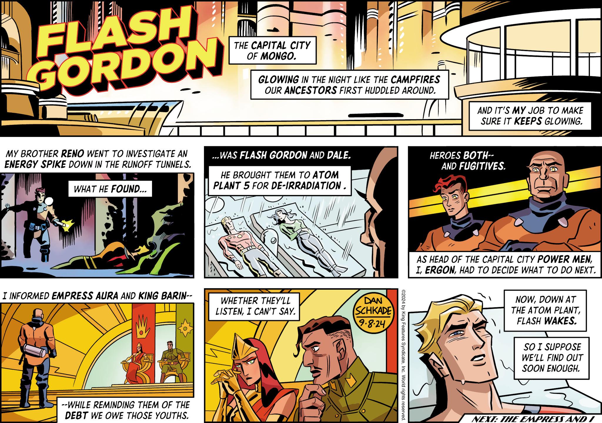 Sharing OCR: FLASH GORDON ITA MY BROTHER RENO WENT TO INVESTIGATE AN ENERGY SPIKE DOWN IN THE RUNOFF TUNNELS. WHAT HE FOUND... THE CAPITAL CITY OF MONGO. GLOWING IN THE NIGHT LIKE THE CAMPFIRES OUR ANCESTORS FIRST HUDDLED AROUND. ...WAS FLASH GORDON AND DALE. HE BROUGHT THEM TO ATOM PLANT 5 FOR DE-IRRADIATION. AND IT'S MY JOB TO MAKE SURE IT KEEPS GLOWING. HEROES BOTH-- AND FUGITIVES. I INFORMED EMPRESS AURA AND KING BARIN-- WHETHER THEY'LL LISTENI CAN'T SAY. DAN SCHKADE 9.8.24 --WHILE REMINDING THEM OF THE DEBT WE OWE THOSE YOUTHS. # AS HEAD OF THE CAPITAL CITY POWER MENHAD TO DECIDE WHAT TO DO NEXT. NOWDOWN AT THE ATOM PLANTFLASH WAKES. SO I SUPPOSE WE'LL FIND OUT SOON ENOUGH. ©2024 by King Features SyndicateInc. World rights reserved. NEXT: THE EMPRESS AND I FLASH GORDON ITA MY BROTHER RENO WENT TO INVESTIGATE AN ENERGY SPIKE DOWN IN THE RUNOFF TUNNELS . WHAT HE FOUND ... THE CAPITAL CITY OF MONGO . GLOWING IN THE NIGHT LIKE THE CAMPFIRES OUR ANCESTORS FIRST HUDDLED AROUND . ... WAS FLASH GORDON AND DALE . HE BROUGHT THEM TO ATOM PLANT 5 FOR DE - IRRADIATION . AND IT'S MY JOB TO MAKE SURE IT KEEPS GLOWING . HEROES BOTH-- AND FUGITIVES . I INFORMED EMPRESS AURA AND KING BARIN-- WHETHER THEY'LL LISTENI CAN'T SAY . DAN SCHKADE 9.8.24 --WHILE REMINDING THEM OF THE DEBT WE OWE THOSE YOUTHS . # AS HEAD OF THE CAPITAL CITY POWER MENHAD TO DECIDE WHAT TO DO NEXT . NOWDOWN AT THE ATOM PLANTFLASH WAKES . SO I SUPPOSE WE'LL FIND OUT SOON ENOUGH . © 2024 by King Features SyndicateInc. World rights reserved . NEXT : THE EMPRESS AND I
