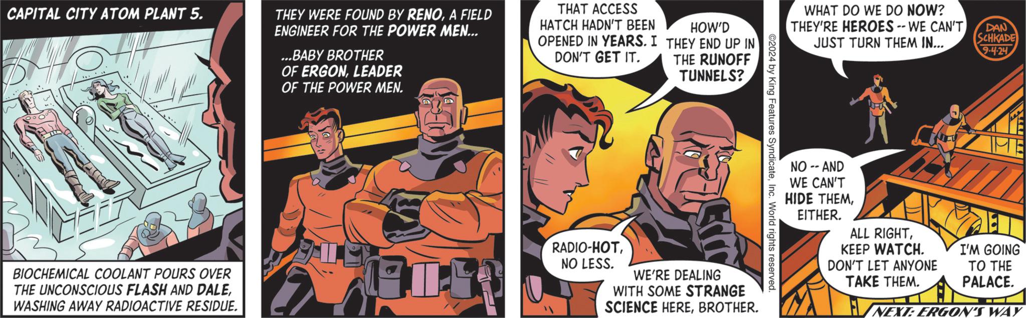 Illustration OCR: CAPITAL CITY ATOM PLANT 5. THEY WERE FOUND BY RENOA FIELD ENGINEER FOR THE POWER MEN... ...BABY BROTHER OF ERGONLEADER OF THE POWER MEN. THAT ACCESS HATCH HADN'T BEEN OPENED IN YEARS. I DON'T GET IT. HOW'D THEY END UP IN THE RUNOFF TUNNELS? WHAT DO WE DO NOW? THEY'RE HEROES -- WE CAN'T JUST TURN THEM IN... DAN SCHKADE 9-424 2024 by King Features SyndicateInc. World rights reserved. BIOCHEMICAL COOLANT POURS OVER THE UNCONSCIOUS FLASH AND DALEWASHING AWAY RADIOACTIVE RESIDUE. RADIO-HOTNO LESS. WE'RE DEALING WITH SOME STRANGE SCIENCE HEREBROTHER. NO -- AND WE CAN'T HIDE THEMEITHER. ME ALL RIGHTKEEP WATCH. DON'T LET ANYONE TAKE THEM. I'M GOING TO THE PALACE. NEXT: ERGON'S WAY CAPITAL CITY ATOM PLANT 5 . THEY WERE FOUND BY RENOA FIELD ENGINEER FOR THE POWER MEN ... ... BABY BROTHER OF ERGONLEADER OF THE POWER MEN . THAT ACCESS HATCH HADN'T BEEN OPENED IN YEARS . I DON'T GET IT . HOW'D THEY END UP IN THE RUNOFF TUNNELS ? WHAT DO WE DO NOW ? THEY'RE HEROES -- WE CAN'T JUST TURN THEM IN ... DAN SCHKADE 9-424 2024 by King Features SyndicateInc. World rights reserved . BIOCHEMICAL COOLANT POURS OVER THE UNCONSCIOUS FLASH AND DALEWASHING AWAY RADIOACTIVE RESIDUE . RADIO - HOTNO LESS . WE'RE DEALING WITH SOME STRANGE SCIENCE HEREBROTHER . NO -- AND WE CAN'T HIDE THEMEITHER . ME ALL RIGHTKEEP WATCH . DON'T LET ANYONE TAKE THEM . I'M GOING TO THE PALACE . NEXT : ERGON'S WAY