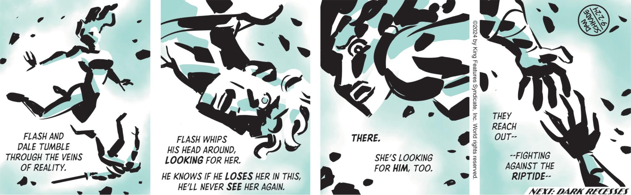 Brand OCR: FLASH AND DALE TUMBLE THROUGH THE VEINS OF REALITY. FLASH WHIPS HIS HEAD AROUNDLOOKING FOR HER. HE KNOWS IF HE LOSES HER IN THISHE'LL NEVER SEE HER AGAIN. THERE. SHE'S LOOKING FOR HIMTOO. ©2024 by King Features SyndicateInc. World rights reserved. THEY REACH DAN SCHKADE ·2·24 OUT-- --FIGHTING AGAINST THE RIPTIDE-- NEXT: DARK RECESSES FLASH AND DALE TUMBLE THROUGH THE VEINS OF REALITY . FLASH WHIPS HIS HEAD AROUNDLOOKING FOR HER . HE KNOWS IF HE LOSES HER IN THISHE'LL NEVER SEE HER AGAIN . THERE . SHE'S LOOKING FOR HIMTOO . © 2024 by King Features SyndicateInc. World rights reserved . THEY REACH DAN SCHKADE · 2 · 24 OUT-- --FIGHTING AGAINST THE RIPTIDE-- NEXT : DARK RECESSES