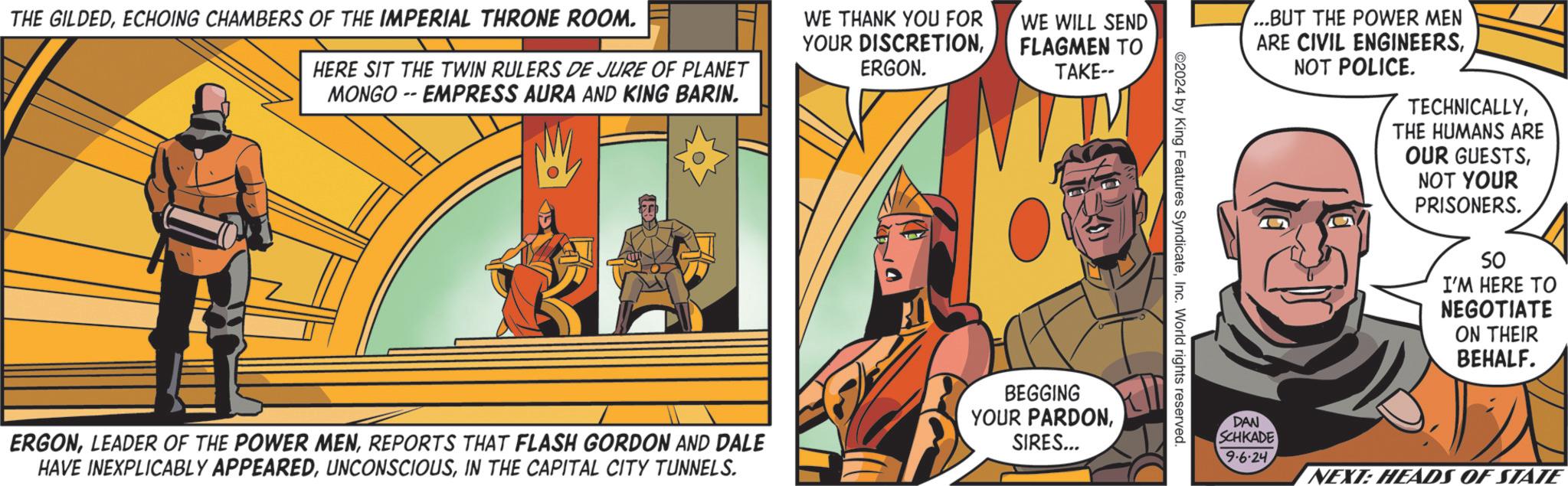 Sharing OCR: THE GILDEDECHOING CHAMBERS OF THE IMPERIAL THRONE ROOM. HERE SIT THE TWIN RULERS DE JURE OF PLANET MONGO -- EMPRESS AURA AND KING BARIN. WE THANK YOU FOR YOUR DISCRETIONERGON. WE WILL SEND FLAGMEN TO TAKE-- 2024 by King Features SyndicateInc. World rights reserved. ERGONREPORTS THAT FLASH GORDON AND DALE HAVE INEXPLICABLY APPEAREDIN THE CAPITAL CITY TUNNELS. BEGGING YOUR PARDONSIRES... ...BUT THE POWER MEN ARE CIVIL ENGINEERSNOT POLICE. TECHNICALLYTHE HUMANS ARE OUR GUESTSNOT YOUR PRISONERS. So I'M HERE TO NEGOTIATE ON THEIR BEHALF. DAN SCHKADE 9.6.24 NEXT: HEADS OF STATE THE GILDEDECHOING CHAMBERS OF THE IMPERIAL THRONE ROOM . HERE SIT THE TWIN RULERS DE JURE OF PLANET MONGO -- EMPRESS AURA AND KING BARIN . WE THANK YOU FOR YOUR DISCRETIONERGON . WE WILL SEND FLAGMEN TO TAKE-- 2024 by King Features SyndicateInc. World rights reserved . ERGONLEADER OF THE POWER MENREPORTS THAT FLASH GORDON AND DALE HAVE INEXPLICABLY APPEAREDIN THE CAPITAL CITY TUNNELS . BEGGING YOUR PARDONSIRES ... ... BUT THE POWER MEN ARE CIVIL ENGINEERSNOT POLICE . TECHNICALLYTHE HUMANS ARE OUR GUESTSNOT YOUR PRISONERS . So I'M HERE TO NEGOTIATE ON THEIR BEHALF . DAN SCHKADE 9.6.24 NEXT : HEADS OF STATE