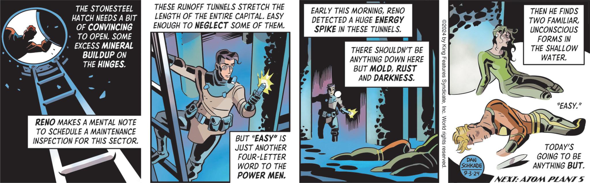 Humour OCR: THE STONESTEEL HATCH NEEDS A BIT OF CONVINCING TO OPEN. SOME EXCESS MINERAL BUILDUP ON THE HINGES. THESE RUNOFF TUNNELS STRETCH THE LENGTH OF THE ENTIRE CAPITAL. EASY ENOUGH TO NEGLECT SOME OF THEM. EARLY THIS MORNINGRENO DETECTED A HUGE ENERGY SPIKE IN THESE TUNNELS. THERE SHOULDN'T BE ANYTHING DOWN HERE BUT MOLDRUST AND DARKNESS. RENO MAKES A MENTAL NOTE TO SCHEDULE A MAINTENANCE INSPECTION FOR THIS SECTOR. BUT "EASY" IS JUST ANOTHER FOUR-LETTER WORD TO THE POWER MEN. ©2024 by King Features SyndicateInc. World rights reserved. DAN SCHKADE 9.3.24 THEN HE FINDS TWO FAMILIARUNCONSCIOUS FORMS IN THE SHALLOW WATER. "EASY." TODAY'S GOING TO BE ANYTHING BUT. NEXT: ATOM PLANT 5 THE STONESTEEL HATCH NEEDS A BIT OF CONVINCING TO OPEN . SOME EXCESS MINERAL BUILDUP ON THE HINGES . THESE RUNOFF TUNNELS STRETCH THE LENGTH OF THE ENTIRE CAPITAL . EASY ENOUGH TO NEGLECT SOME OF THEM . EARLY THIS MORNINGRENO DETECTED A HUGE ENERGY SPIKE IN THESE TUNNELS . THERE SHOULDN'T BE ANYTHING DOWN HERE BUT MOLDRUST AND DARKNESS . RENO MAKES A MENTAL NOTE TO SCHEDULE A MAINTENANCE INSPECTION FOR THIS SECTOR . BUT " EASY " IS JUST ANOTHER FOUR - LETTER WORD TO THE POWER MEN . © 2024 by King Features SyndicateInc. World rights reserved . DAN SCHKADE 9.3.24 THEN HE FINDS TWO FAMILIARUNCONSCIOUS FORMS IN THE SHALLOW WATER . " EASY . " TODAY'S GOING TO BE ANYTHING BUT . NEXT : ATOM PLANT 5