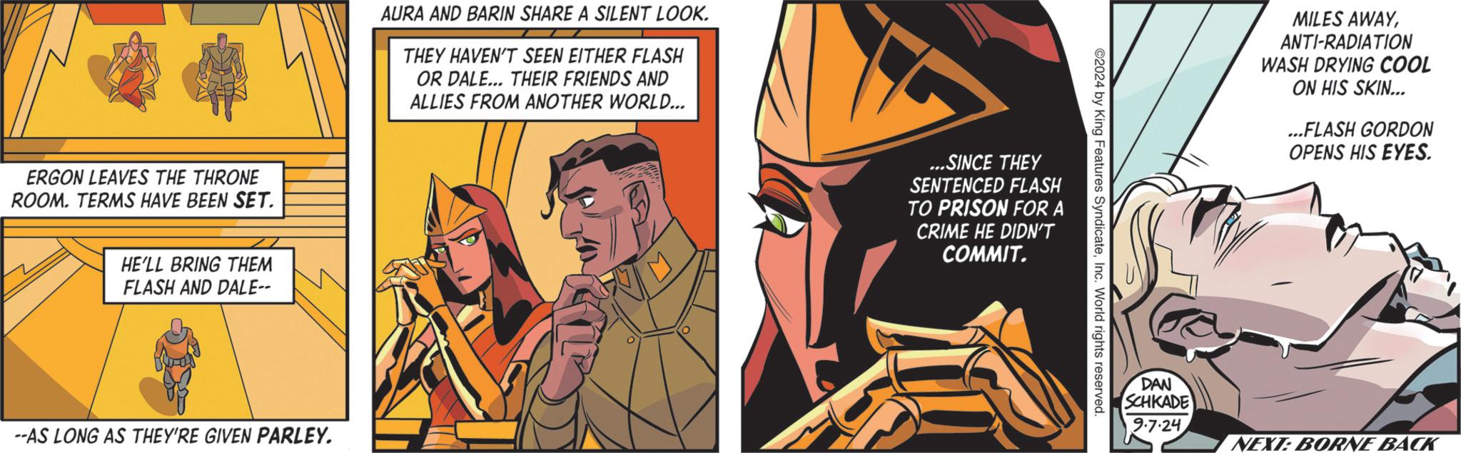 Fiction OCR: ERGON LEAVES THE THRONE ROOM. TERMS HAVE BEEN SET. HE'LL BRING THEM FLASH AND DALE-- AURA AND BARIN SHARE A SILENT LOOK. THEY HAVEN'T SEEN EITHER FLASH OR DALE... THEIR FRIENDS AND ALLIES FROM ANOTHER WORLD... --AS LONG AS THEY'RE GIVEN PARLEY. ...SINCE THEY SENTENCED FLASH TO PRISON FOR A CRIME HE DIDN'T COMMIT. 2024 by King Features SyndicateInc. World rights reserved. MILES AWAYANTI-RADIATION WASH DRYING COOL ON HIS SKIN... ...FLASH GORDON OPENS HIS EYES. DAN SCHKADE 9.7.24 NEXT: BORNE BACK ERGON LEAVES THE THRONE ROOM . TERMS HAVE BEEN SET . HE'LL BRING THEM FLASH AND DALE-- AURA AND BARIN SHARE A SILENT LOOK . THEY HAVEN'T SEEN EITHER FLASH OR DALE ... THEIR FRIENDS AND ALLIES FROM ANOTHER WORLD ... --AS LONG AS THEY'RE GIVEN PARLEY . ... SINCE THEY SENTENCED FLASH TO PRISON FOR A CRIME HE DIDN'T COMMIT . 2024 by King Features SyndicateInc. World rights reserved . MILES AWAYANTI - RADIATION WASH DRYING COOL ON HIS SKIN ... ... FLASH GORDON OPENS HIS EYES . DAN SCHKADE 9.7.24 NEXT : BORNE BACK