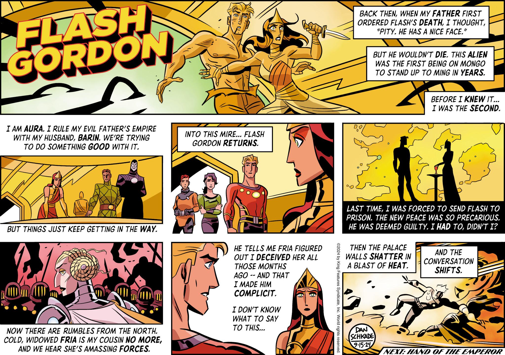 People OCR: FLASH GORDON I AM AURA. I RULE MY EVIL FATHER'S EMPIRE WITH MY HUSBANDBARIN. WE'RE TRYING TO DO SOMETHING GOOD WITH IT. INTO THIS MIRE... FLASH GORDON RETURNS. BUT THINGS JUST KEEP GETTING IN THE WAY. NOW THERE ARE RUMBLES FROM THE NORTH. COLDAND WE HEAR SHE'S AMASSING FORCES. HE TELLS ME FRIA FIGURED OUT I DECEIVED HER ALL THOSE MONTHS AGO AND THAT -- I MADE HIM COMPLICIT. I DON'T KNOW WHAT TO SAY TO THIS... BACK THENWHEN MY FATHER FIRST ORDERED FLASH'S DEATH"PITY. HE HAS A NICE FACE." BUT HE WOULDN'T DIE. THIS ALIEN WAS THE FIRST BEING ON MONGO TO STAND UP TO MING IN YEARS. BEFORE I KNEW IT... I WAS THE SECOND. LAST TIMEI WAS FORCED TO SEND FLASH TO PRISON. THE NEW PEACE WAS SO PRECARIOUS. HE WAS DEEMED GUILTY. I HAD TODIDN'T I? THEN THE PALACE WALLS SHATTER IN A BLAST OF HEAT. AND THE CONVERSATION SHIFTS. ©2024 by King Features SyndicateInc. World rights reserved. DAN SCHKADE 9-15-24 NEXT: HAND OF THE EMPEROR FLASH GORDON I AM AURA . I RULE MY EVIL FATHER'S EMPIRE WITH MY HUSBANDBARIN . WE'RE TRYING TO DO SOMETHING GOOD WITH IT . INTO THIS MIRE ... FLASH GORDON RETURNS . BUT THINGS JUST KEEP GETTING IN THE WAY . NOW THERE ARE RUMBLES FROM THE NORTH . COLDWIDOWED FRIA IS MY COUSIN NO MOREAND WE HEAR SHE'S AMASSING FORCES . HE TELLS ME FRIA FIGURED OUT I DECEIVED HER ALL THOSE MONTHS AGO AND THAT -- I MADE HIM COMPLICIT . I DON'T KNOW WHAT TO SAY TO THIS ... BACK THENWHEN MY FATHER FIRST ORDERED FLASH'S DEATHI THOUGHT" PITY . HE HAS A NICE FACE . " BUT HE WOULDN'T DIE . THIS ALIEN WAS THE FIRST BEING ON MONGO TO STAND UP TO MING IN YEARS . BEFORE I KNEW IT ... I WAS THE SECOND . LAST TIMEI WAS FORCED TO SEND FLASH TO PRISON . THE NEW PEACE WAS SO PRECARIOUS . HE WAS DEEMED GUILTY . I HAD TODIDN'T I ? THEN THE PALACE WALLS SHATTER IN A BLAST OF HEAT . AND THE CONVERSATION SHIFTS . © 2024 by King Features SyndicateInc. World rights reserved . DAN SCHKADE 9-15-24 NEXT : HAND OF THE EMPEROR