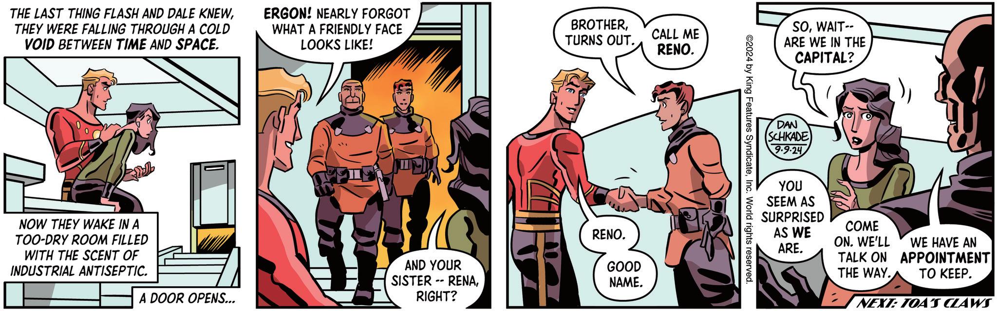 Comics OCR: THE LAST THING FLASH AND DALE KNEWTHEY WERE FALLING THROUGH A COLD VOID BETWEEN TIME AND SPACE. ERGON! NEARLY FORGOT WHAT A FRIENDLY FACE LOOKS LIKE! BROTHERTURNS OUT. CALL ME RENO. NOW THEY WAKE IN A TOO-DRY ROOM FILLED WITH THE SCENT OF INDUSTRIAL ANTISEPTIC. A DOOR OPENS... AND YOUR SISTER RENARIGHT? -- RENO. GOOD NAME. ©2024 by King Features SyndicateInc. World rights reserved. SOWAIT-- ARE WE IN THE CAPITAL? DAN SCHKADE 9-9-24 YOU SEEM AS SURPRISED COME AS WE ON. WE'LL ARE. WE HAVE AN TALK ON APPOINTMENT THE WAY. TO KEEP. NEXT: TOA'S CLAWS THE LAST THING FLASH AND DALE KNEWTHEY WERE FALLING THROUGH A COLD VOID BETWEEN TIME AND SPACE . ERGON ! NEARLY FORGOT WHAT A FRIENDLY FACE LOOKS LIKE ! BROTHERTURNS OUT . CALL ME RENO . NOW THEY WAKE IN A TOO - DRY ROOM FILLED WITH THE SCENT OF INDUSTRIAL ANTISEPTIC . A DOOR OPENS ... AND YOUR SISTER RENARIGHT ? -- RENO . GOOD NAME . © 2024 by King Features SyndicateInc. World rights reserved . SOWAIT-- ARE WE IN THE CAPITAL ? DAN SCHKADE 9-9-24 YOU SEEM AS SURPRISED COME AS WE ON . WE'LL ARE . WE HAVE AN TALK ON APPOINTMENT THE WAY . TO KEEP . NEXT : TOA'S CLAWS