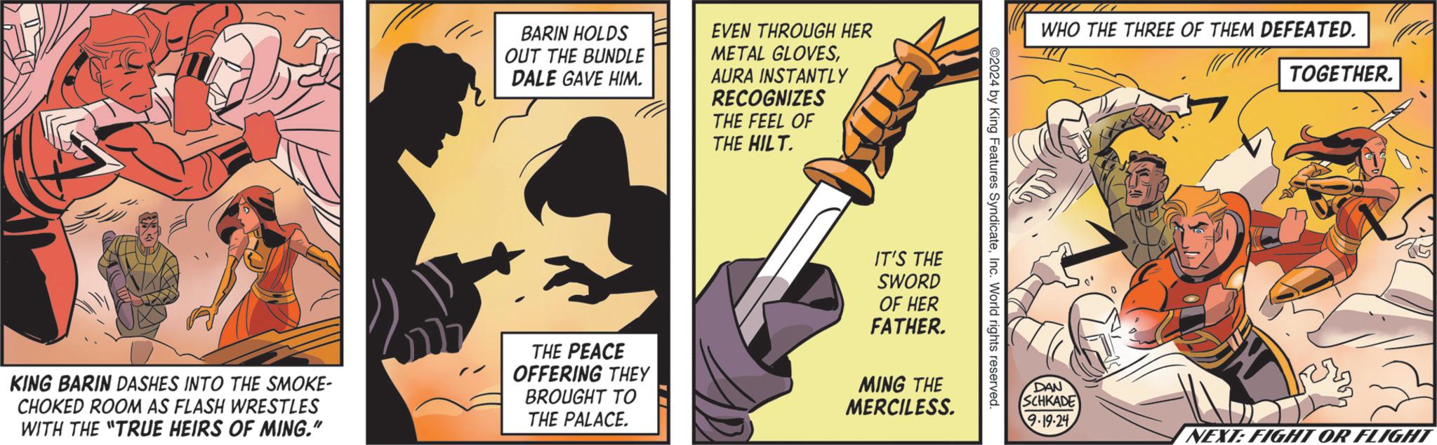 Fiction OCR: BARIN HOLDS OUT THE BUNDLE DALE GAVE HIM. EVEN THROUGH HER METAL GLOVESAURA INSTANTLY RECOGNIZES THE FEEL OF THE HILT. WHO THE THREE OF THEM DEFEATED. ©2024 by King Features SyndicateInc. World rights reserved. KING BARIN DASHES INTO THE SMOKE- CHOKED ROOM AS FLASH WRESTLES WITH THE "TRUE HEIRS OF MING." THE PEACE OFFERING THEY BROUGHT TO THE PALACE. IT'S THE SWORD OF HER FATHER. MING THE MERCILESS. DAN SCHKADE TOGETHER. 9.19.24 NEXT: FIGHT OR FLIGHT BARIN HOLDS OUT THE BUNDLE DALE GAVE HIM . EVEN THROUGH HER METAL GLOVESAURA INSTANTLY RECOGNIZES THE FEEL OF THE HILT . WHO THE THREE OF THEM DEFEATED . © 2024 by King Features SyndicateInc. World rights reserved . KING BARIN DASHES INTO THE SMOKE- CHOKED ROOM AS FLASH WRESTLES WITH THE " TRUE HEIRS OF MING . " THE PEACE OFFERING THEY BROUGHT TO THE PALACE . IT'S THE SWORD OF HER FATHER . MING THE MERCILESS . DAN SCHKADE TOGETHER . 9.19.24 NEXT : FIGHT OR FLIGHT