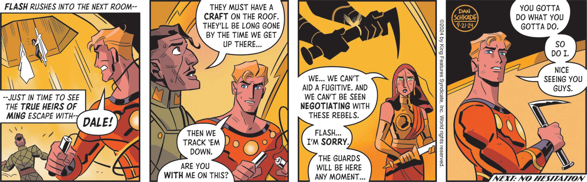 Comics OCR: FLASH RUSHES INTO THE NEXT ROOM-- THEY MUST HAVE A CRAFT ON THE ROOF. THEY'LL BE LONG GONE BY THE TIME WE GET UP THERE... THEN WE TRACK 'EM DOWN. ARE YOU WITH ME ON THIS? WE... WE CAN'T AID A FUGITIVE. AND WE CAN'T BE SEEN NEGOTIATING WITH THESE REBELS. FLASH... I'M SORRY. THE GUARDS WILL BE HERE ANY MOMENT... --JUST IN TIME TO SEE THE TRUE HEIRS OF MING ESCAPE WITH- DALE! 0 YOU GOTTA DAN SCHKADE DO WHAT YOU 9-21-24 GOTTA DO. ©2024 by King Features SyndicateInc. World rights reserved. SO DO I. NICE SEEING YOU GUYS. NEXT: NO HESITATION FLASH RUSHES INTO THE NEXT ROOM-- THEY MUST HAVE A CRAFT ON THE ROOF . THEY'LL BE LONG GONE BY THE TIME WE GET UP THERE ... THEN WE TRACK ' EM DOWN . ARE YOU WITH ME ON THIS ? WE ... WE CAN'T AID A FUGITIVE . AND WE CAN'T BE SEEN NEGOTIATING WITH THESE REBELS . FLASH ... I'M SORRY . THE GUARDS WILL BE HERE ANY MOMENT ... --JUST IN TIME TO SEE THE TRUE HEIRS OF MING ESCAPE WITH- DALE ! 0 YOU GOTTA DAN SCHKADE DO WHAT YOU 9-21-24 GOTTA DO . © 2024 by King Features SyndicateInc. World rights reserved . SO DO I. NICE SEEING YOU GUYS . NEXT : NO HESITATION