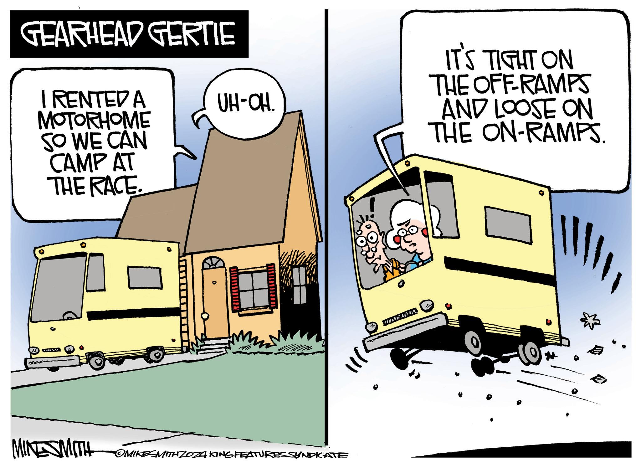 Illustration OCR: GEARHEAD GERTIE I RENTED A MOTORHOME SO WE CAN CAMP AT THE RACE UH-OH. IT'S TIGHT ON THE OFF-RAMPS AND LOOSE ON THE ON-RAMPS. 0 MINESMITH OMIKESMITH ZO24 KING FEATURES SYNDICATE GEARHEAD GERTIE I RENTED A MOTORHOME SO WE CAN CAMP AT THE RACE UH - OH . IT'S TIGHT ON THE OFF - RAMPS AND LOOSE ON THE ON - RAMPS . 0 MINESMITH OMIKESMITH ZO24 KING FEATURES SYNDICATE