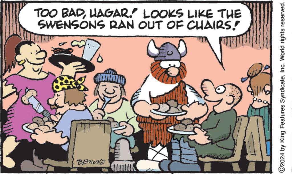 Line OCR: TOO BADHAGAR." LOOKS LIKE THE SWENSONS RAN OUT OF CHAIRS! BROWNE ©2024 by King Features SyndicateInc. World rights reserved. you TOO BADHAGAR . " LOOKS LIKE THE SWENSONS RAN OUT OF CHAIRS ! BROWNE © 2024 by King Features SyndicateInc. World rights reserved . you