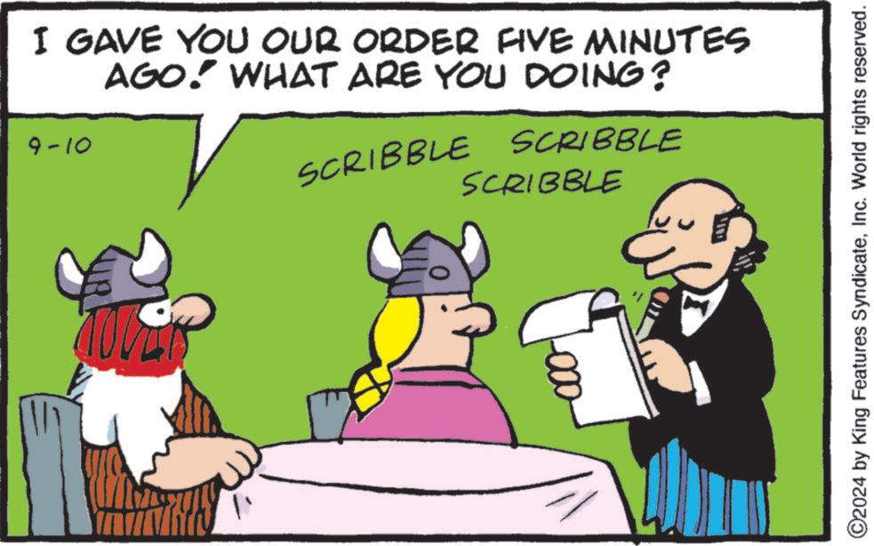 People OCR: I GAVE YOU OUR ORDER FIVE MINUTES AGO! WHAT ARE YOU DOING? 9-10 SCRIBBLE SCRIBBLE SCRIBBLE ©2024 by King Features SyndicateInc. World rights reserved. I GAVE YOU OUR ORDER FIVE MINUTES AGO ! WHAT ARE YOU DOING ? 9-10 SCRIBBLE SCRIBBLE SCRIBBLE © 2024 by King Features SyndicateInc. World rights reserved .