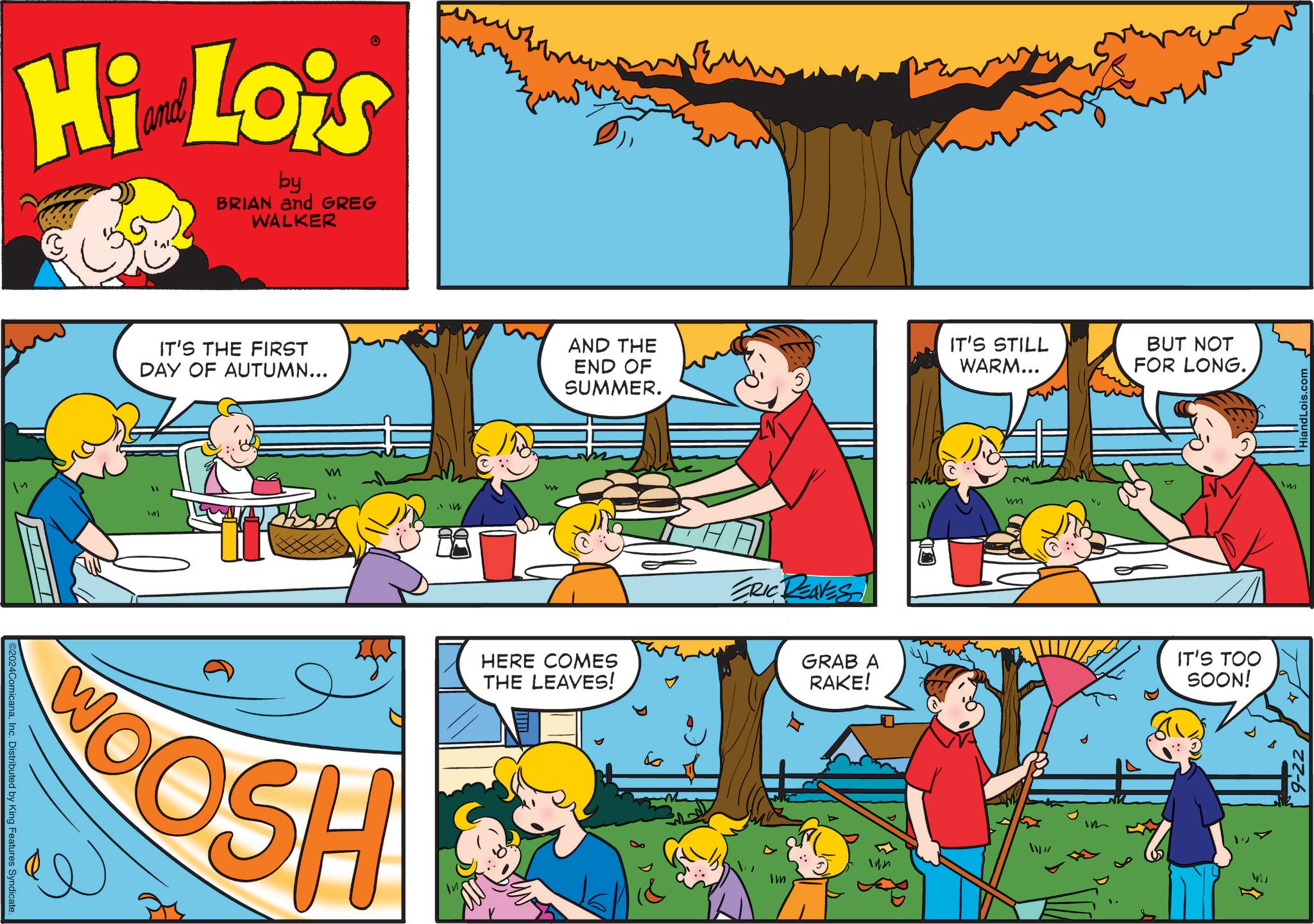Mammal OCR: Hi Lois by BRIAN and GREG WALKER ©2024ComicanaInc. Distributed by King Features Syndicate IT'S THE FIRST DAY OF AUTUMN... m GOSH w AND THE END OF SUMMER. IT'S STILL WARM... BUT NOT FOR LONG. HERE COMES THE LEAVES! 6 ERIC REAVES GRAB A RAKE! Im 142 w IT'S TOO SOON! Im liandLois.com Hi Lois by BRIAN and GREG WALKER © 2024ComicanaInc. Distributed by King Features Syndicate IT'S THE FIRST DAY OF AUTUMN ... m GOSH w AND THE END OF SUMMER . IT'S STILL WARM ... BUT NOT FOR LONG . HERE COMES THE LEAVES ! 6 ERIC REAVES GRAB A RAKE ! Im 142 w IT'S TOO SOON ! Im liandLois.com