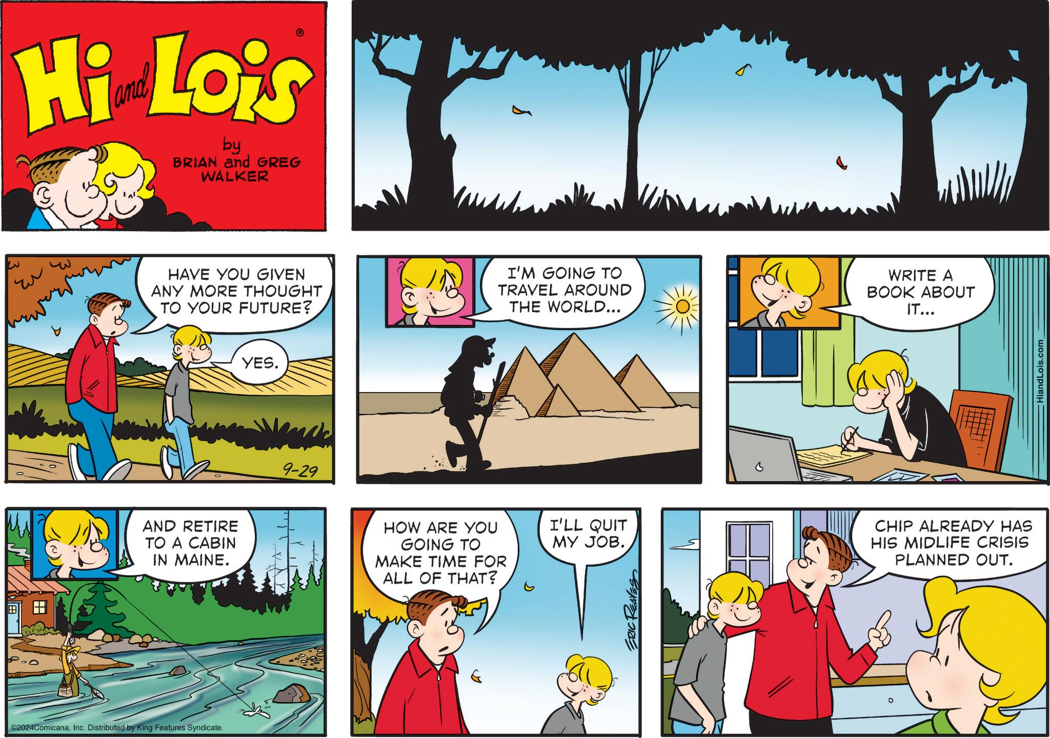 Art OCR: ?? Hi Lois by BRIAN and GREG WALKER 3 YES. HAVE YOU GIVEN ANY MORE THOUGHT TO YOUR FUTURE? I'M GOING TO TRAVEL AROUND THE WORLD... WRITE A BOOK ABOUT IT... AND RETIRE TO A CABIN IN MAINE. ©2024ComicanaInc. Distributed by King Features Syndicate. 9-29 HOW ARE YOU I'LL QUIT GOING TO MY JOB. MAKE TIME FOR ALL OF THAT? ERIC REAVES CHIP ALREADY HAS HIS MIDLIFE CRISIS PLANNED OUT. HiandLois.com ?? Hi Lois by BRIAN and GREG WALKER 3 YES . HAVE YOU GIVEN ANY MORE THOUGHT TO YOUR FUTURE ? I'M GOING TO TRAVEL AROUND THE WORLD ... WRITE A BOOK ABOUT IT ... AND RETIRE TO A CABIN IN MAINE . © 2024ComicanaInc. Distributed by King Features Syndicate . 9-29 HOW ARE YOU I'LL QUIT GOING TO MY JOB . MAKE TIME FOR ALL OF THAT ? ERIC REAVES CHIP ALREADY HAS HIS MIDLIFE CRISIS PLANNED OUT . HiandLois.com