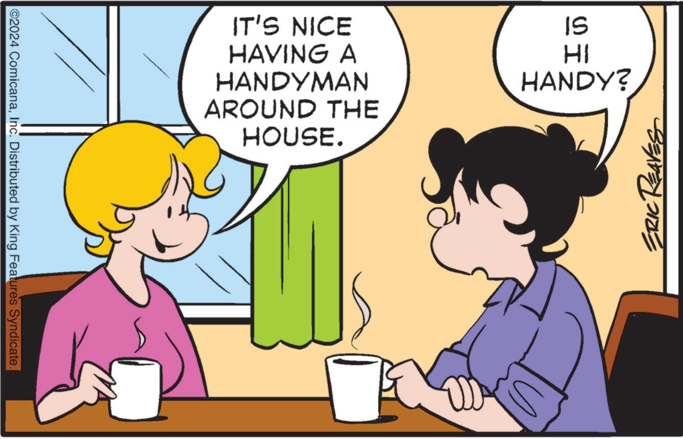 Line OCR: ©2024 ComicanaInc. Distributed by King Features Syndicate. IT'S NICE HAVING A HANDYMAN AROUND THE HOUSE. IS HI HANDY? ERIC REAVES © 2024 ComicanaInc. Distributed by King Features Syndicate . IT'S NICE HAVING A HANDYMAN AROUND THE HOUSE . IS HI HANDY ? ERIC REAVES
