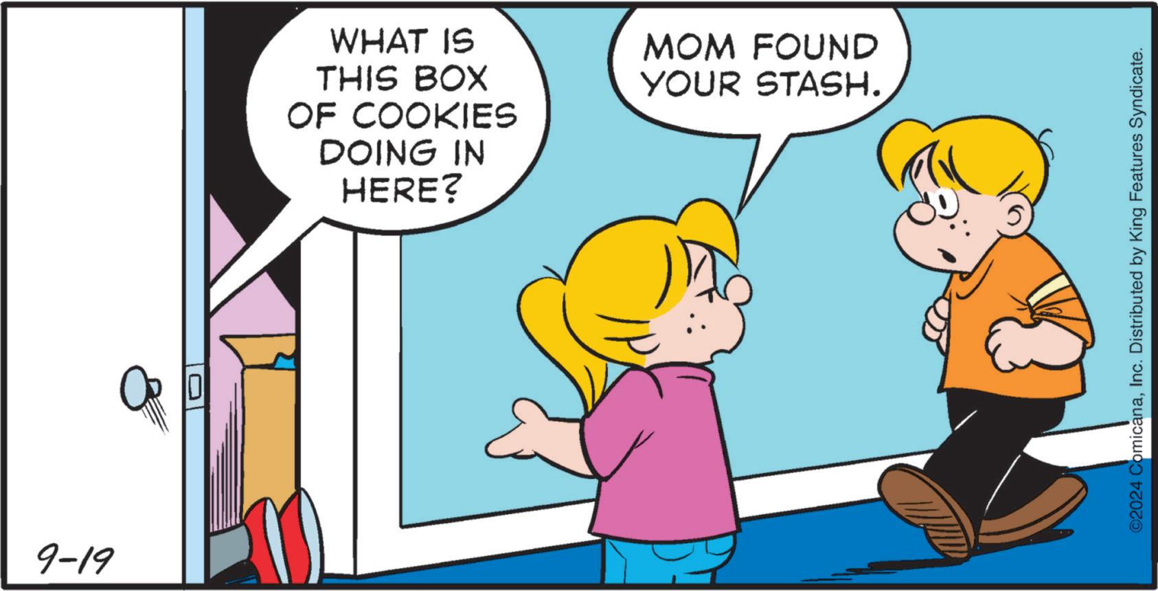 Finger OCR: 9-19 WHAT IS MOM FOUND YOUR STASH. THIS BOX OF COOKIES DOING IN HERE? ©2024 ComicanaInc. Distributed by King Features Syndicate. 9-19 WHAT IS MOM FOUND YOUR STASH . THIS BOX OF COOKIES DOING IN HERE ? © 2024 ComicanaInc. Distributed by King Features Syndicate .