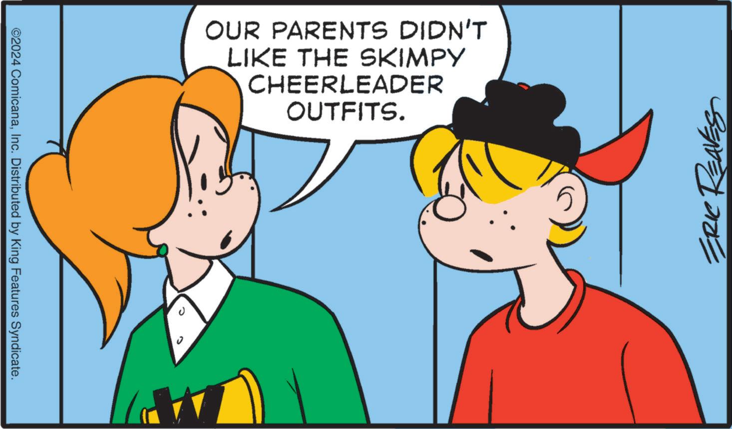 Happy OCR: ©2024 ComicanaInc. Distributed by King Features Syndicate. OUR PARENTS DIDN'T LIKE THE SKIMPY CHEERLEADER OUTFITS. ERIC REAVES © 2024 ComicanaInc. Distributed by King Features Syndicate . OUR PARENTS DIDN'T LIKE THE SKIMPY CHEERLEADER OUTFITS . ERIC REAVES