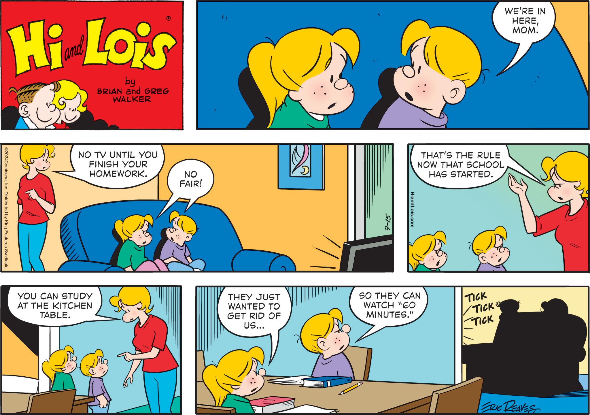 Mammal OCR: Hi Lois by BRIAN and GREG WALKER ©2024ComicanaInc. Distributed by King Features Syndicate. NO TV UNTIL YOU FINISH YOUR HOMEWORK. NO FAIR! 9-15 WE'RE IN HERE???. THAT'S THE RULE NOW THAT SCHOOL HAS STARTED. HiandLois.com YOU CAN STUDY AT THE KITCHEN TABLE. THEY JUST WANTED TO GET RID OF US... SO THEY CAN WATCH "60 MINUTES." TICK TICK TICK ERIC REAVES Hi Lois by BRIAN and GREG WALKER © 2024ComicanaInc. Distributed by King Features Syndicate . NO TV UNTIL YOU FINISH YOUR HOMEWORK . NO FAIR ! 9-15 WE'RE IN HERE??? . THAT'S THE RULE NOW THAT SCHOOL HAS STARTED . HiandLois.com YOU CAN STUDY AT THE KITCHEN TABLE . THEY JUST WANTED TO GET RID OF US ... SO THEY CAN WATCH " 60 MINUTES . " TICK TICK TICK ERIC REAVES
