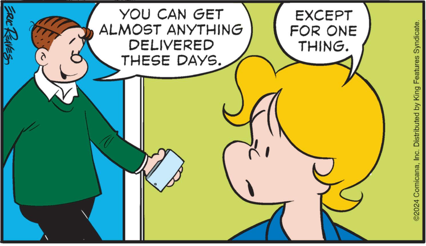 Happy OCR: ERIC REAVES YOU CAN GET ALMOST ANYTHING DELIVERED THESE DAYS. EXCEPT FOR ONE THING. ©2024 ComicanaInc. Distributed by King Features Syndicate. ERIC REAVES YOU CAN GET ALMOST ANYTHING DELIVERED THESE DAYS . EXCEPT FOR ONE THING . © 2024 ComicanaInc. Distributed by King Features Syndicate .