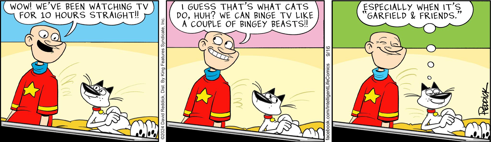 Cat OCR: WOW! WE'VE BEEN WATCHING TV FOR 10 HOURS STRAIGHT!! ©2024 David ReddickInc. I GUESS THAT'S WHAT CATS DOHUH? WE CAN BINGE TV LIKE A COUPLE OF BINGEY BEASTS!! facebook.com/IntelligentLifeComics 9/16 ESPECIALLY WHEN IT'S GARFIELD & FRIENDS.' " REDDICK WOW ! WE'VE BEEN WATCHING TV FOR 10 HOURS STRAIGHT !! © 2024 David ReddickDist . By King Features SyndicateInc. I GUESS THAT'S WHAT CATS DOHUH ? WE CAN BINGE TV LIKE A COUPLE OF BINGEY BEASTS !! facebook.com/IntelligentLifeComics 9/16 ESPECIALLY WHEN IT'S GARFIELD & FRIENDS . ' " REDDICK