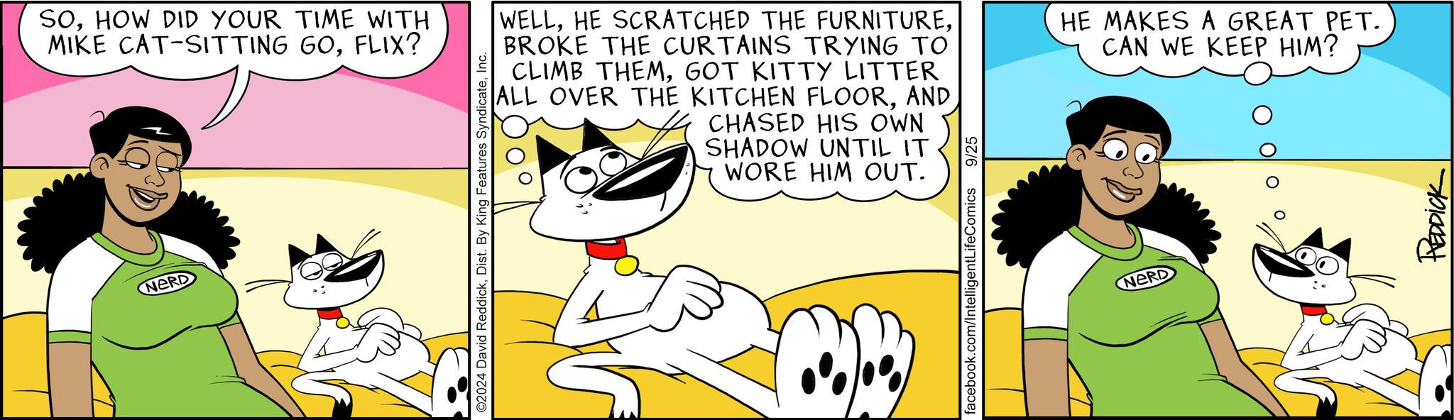 Happy OCR: NERD SOHOW DID YOUR TIME WITH MIKE CAT-SITTING GOFLIX? ©2024 David ReddickInc. WELLBROKE THE CURTAINS TRYING TO CLIMB THEMGOT KITTY LITTER ALL OVER THE KITCHEN FLOORAND CHASED HIS OWN SHADOW UNTIL IT WORE HIM OUT. HE MAKES A GREAT PET. CAN WE KEEP HIM? facebook.com/IntelligentLifeComics 9/25 NERD REDDICK NERD SOHOW DID YOUR TIME WITH MIKE CAT - SITTING GOFLIX ? © 2024 David ReddickDist . By King Features SyndicateInc. WELLHE SCRATCHED THE FURNITUREBROKE THE CURTAINS TRYING TO CLIMB THEMGOT KITTY LITTER ALL OVER THE KITCHEN FLOORAND CHASED HIS OWN SHADOW UNTIL IT WORE HIM OUT . HE MAKES A GREAT PET . CAN WE KEEP HIM ? facebook.com/IntelligentLifeComics 9/25 NERD REDDICK