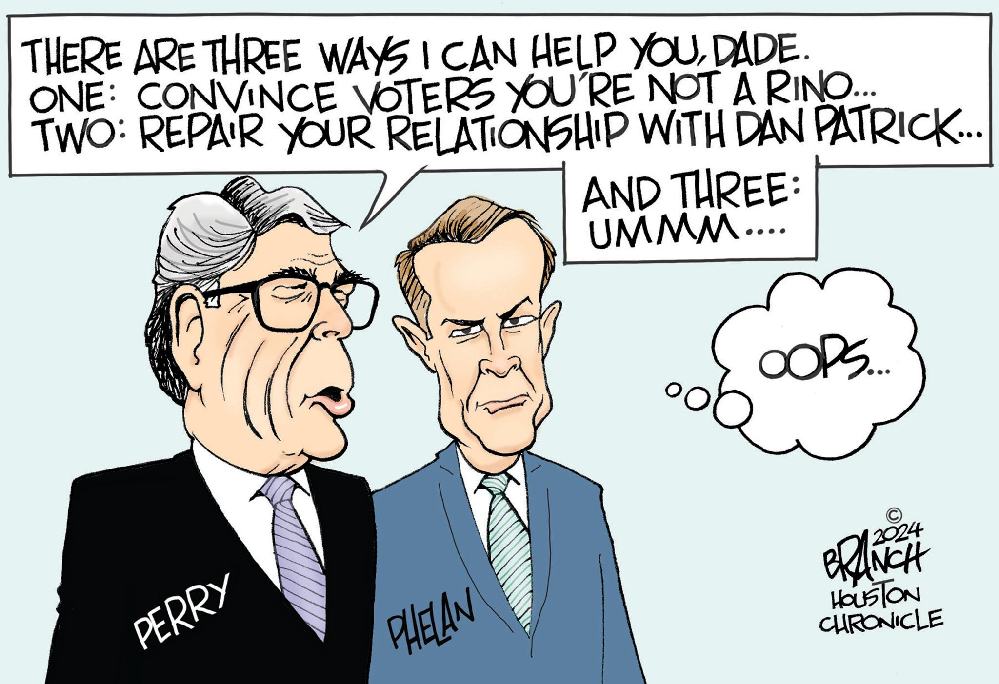 Tie OCR: THERE ARE THREE WAYS I CAN HELP YOUDADE. ONE: CONVINCE VOTERS YOU'RE NOT A RINO... TWO: REPAIR YOUR RELATIONSHIP WITH DAN PATRICK... PERRY PHELAN AND THREE: UMMM... OOPS..... BRANCH HOUSTON CHRONICLE THERE ARE THREE WAYS I CAN HELP YOUDADE . ONE : CONVINCE VOTERS YOU'RE NOT A RINO ... TWO : REPAIR YOUR RELATIONSHIP WITH DAN PATRICK ... PERRY PHELAN AND THREE : UMMM ... OOPS ..... BRANCH HOUSTON CHRONICLE