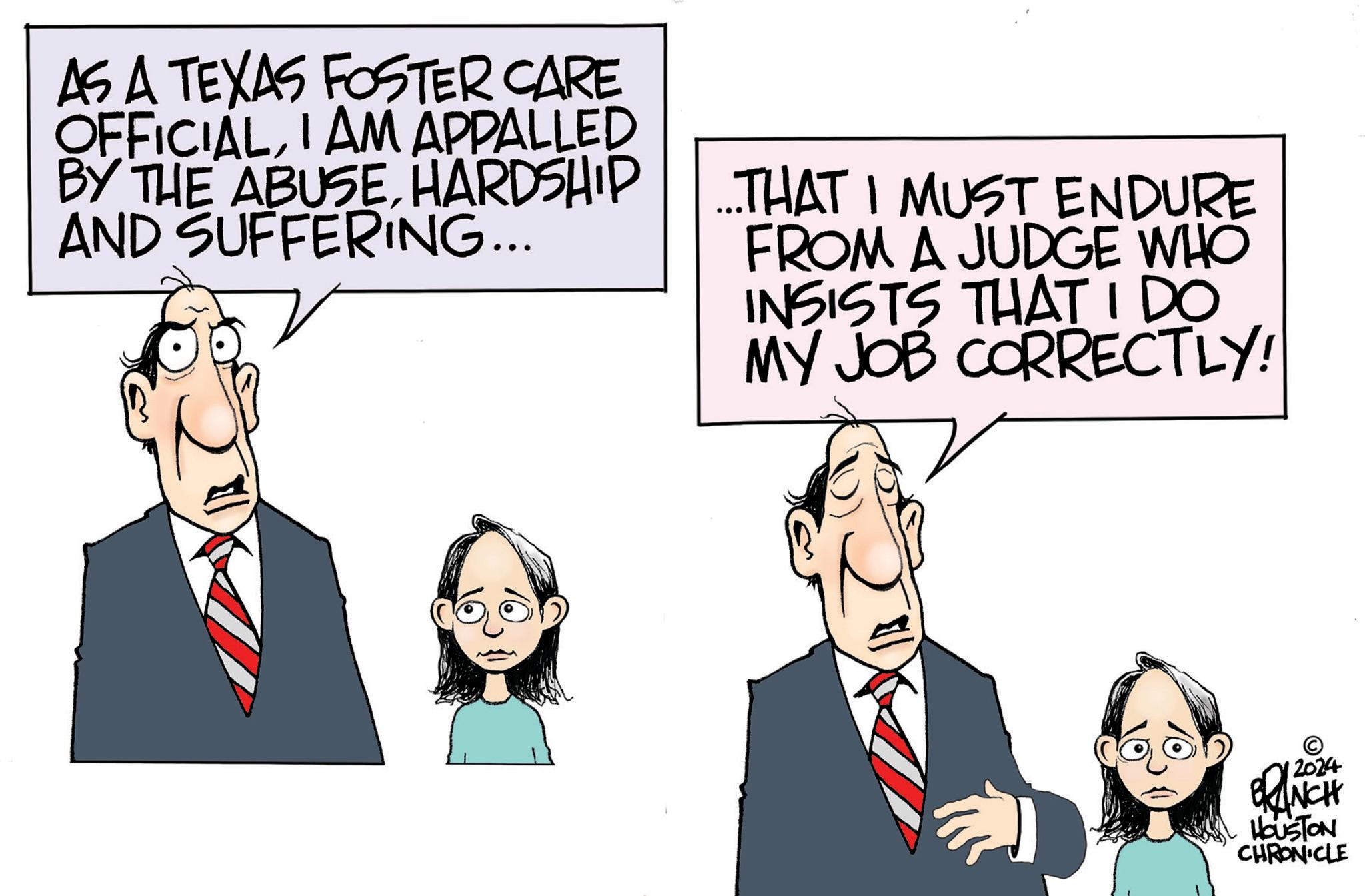 Happy OCR: AS A TEXAS FOSTER CARE OFFICIALI AM APPALLED BY THE ABUSEHARDSHIP AND SUFFERING... ...THAT I MUST ENDURE FROM A JUDGE WHO INSISTS THATIDO MY JOB CORRECTLY! 12024 BRANCH HOUSTON CHRONICLE AS A TEXAS FOSTER CARE OFFICIALI AM APPALLED BY THE ABUSEHARDSHIP AND SUFFERING ... ... THAT I MUST ENDURE FROM A JUDGE WHO INSISTS THATIDO MY JOB CORRECTLY ! 12024 BRANCH HOUSTON CHRONICLE