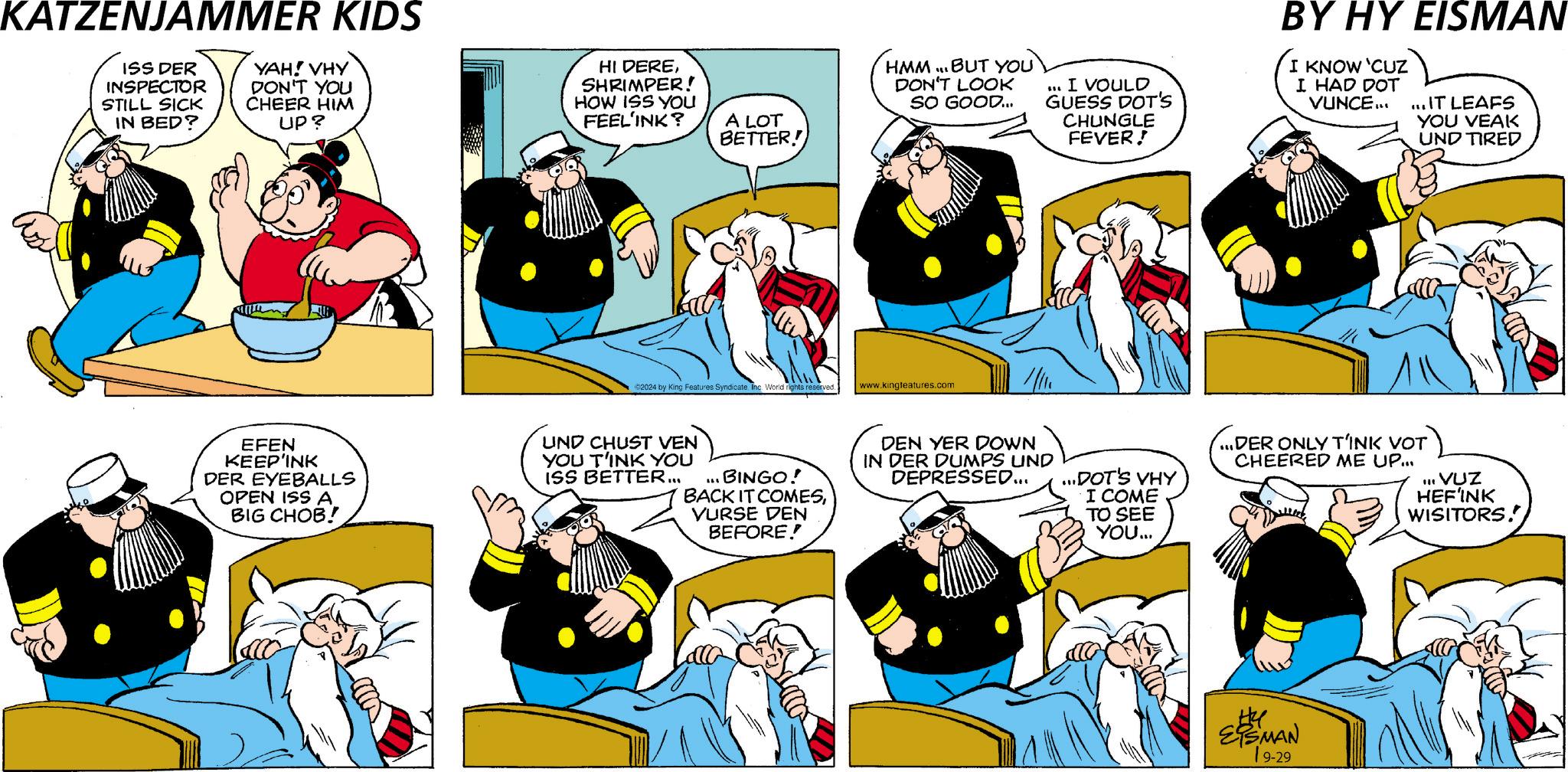 Gesture OCR: KATZENJAMMER KIDS ISS DER INSPECTOR STILL SICK IN BED? YAH! VHY DON'T YOU CHEER HIM UP? HI DERESHRIMPER! HOW ISS YOU FEEL'INK? A LOT BETTER! HMM. BUT YOU DON'T LOOK SO GOOD... I VOULD GUESS DOT'S CHUNGLE FEVER! BY HY EISMAN I KNOW 'CUZ I HAD DOT VUNCE... ... IT LEAFS YOU VEAK UND TIRED ©2024 by King Features Syndicate Inc. World rights reserved. www.kingteatures.com EFEN KEEP'INK DER EYEBALLS OPEN ISS A BIG CHOB! UND CHUST VEN YOU T'INK YOU ISS BETTER... ... BINGO! BACK IT COMESVURSE DEN BEFORE! DEN YER DOWN IN DER DUMPS UND DEPRESSED... ...DOT'S VHY I COME TO SEE YOU... ...DER ONLY TINK VOT CHEERED ME UP... II. VUZ HEF'INK WISITORS! ESMAN 19-29 KATZENJAMMER KIDS ISS DER INSPECTOR STILL SICK IN BED ? YAH ! VHY DON'T YOU CHEER HIM UP ? HI DERESHRIMPER ! HOW ISS YOU FEEL'INK ? A LOT BETTER ! HMM . BUT YOU DON'T LOOK SO GOOD ... I VOULD GUESS DOT'S CHUNGLE FEVER ! BY HY EISMAN I KNOW ' CUZ I HAD DOT VUNCE ... ... IT LEAFS YOU VEAK UND TIRED © 2024 by King Features Syndicate Inc. World rights reserved . www.kingteatures.com EFEN KEEP'INK DER EYEBALLS OPEN ISS A BIG CHOB ! UND CHUST VEN YOU T'INK YOU ISS BETTER ... ... BINGO ! BACK IT COMESVURSE DEN BEFORE ! DEN YER DOWN IN DER DUMPS UND DEPRESSED ... ... DOT'S VHY I COME TO SEE YOU ... ... DER ONLY TINK VOT CHEERED ME UP ... II . VUZ HEF'INK WISITORS ! ESMAN 19-29