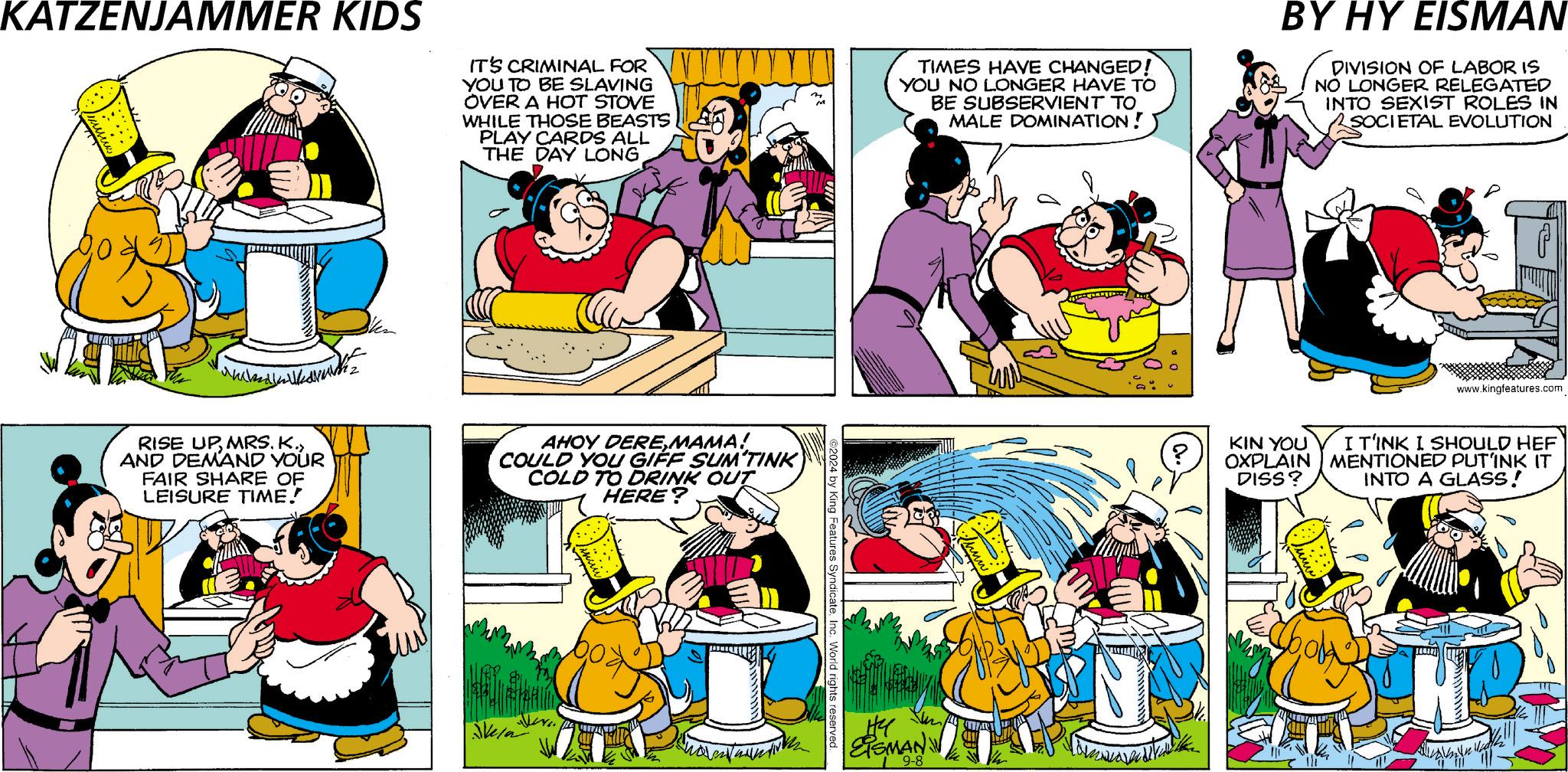 Interaction OCR: KATZENJAMMER KIDS IT'S CRIMINAL FOR YOU TO BE SLAVING OVER A HOT STOVE WHILE THOSE BEASTS PLAY CARDS ALL THE DAY LONGTIMES HAVE CHANGED! YOU NO LONGER HAVE TO BE SUBSERVIENT TO MALE DOMINATION! BY HY EISMAN DIVISION OF LABOR IS NO LONGER RELEGATED INTO SEXIST ROLES IN SOCIETAL EVOLUTION RISE UP MRS. K.AND DEMAND YOUR FAIR SHARE OF LEISURE TIME! AHOY DEREMAMA! COULD YOU GIFF SUM'TINK COLD TO DRINK OUT HERE? Sela 2024 by King Features SyndicateInc. World rights reserved. He EISMAN W 9-8 www.kingfeatures.com ? KIN YOU OXPLAIN DISS? I T'INK I SHOULD HEF MENTIONED PUT'INK IT INTO A GLASS! THE KATZENJAMMER KIDS IT'S CRIMINAL FOR YOU TO BE SLAVING OVER A HOT STOVE WHILE THOSE BEASTS PLAY CARDS ALL THE DAY LONGTIMES HAVE CHANGED ! YOU NO LONGER HAVE TO BE SUBSERVIENT TO MALE DOMINATION ! BY HY EISMAN DIVISION OF LABOR IS NO LONGER RELEGATED INTO SEXIST ROLES IN SOCIETAL EVOLUTION RISE UP MRS . K.AND DEMAND YOUR FAIR SHARE OF LEISURE TIME ! AHOY DEREMAMA ! COULD YOU GIFF SUM'TINK COLD TO DRINK OUT HERE ? Sela 2024 by King Features SyndicateInc. World rights reserved . He EISMAN W 9-8 www.kingfeatures.com ? KIN YOU OXPLAIN DISS ? I T'INK I SHOULD HEF MENTIONED PUT'INK IT INTO A GLASS ! THE