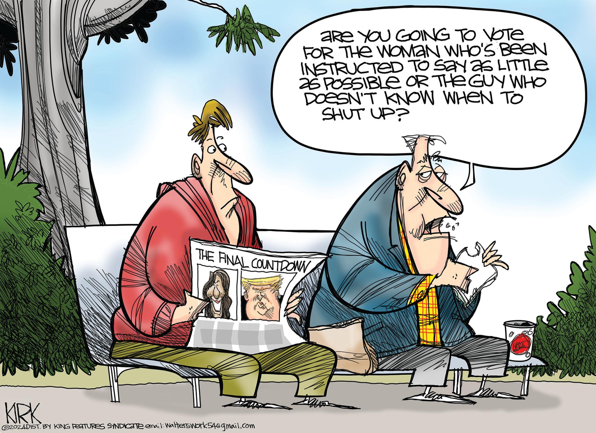 Adaptation OCR: aRe YOU GOING TO VOTE FOR THE WOMAN WHO'S BEEN INSTRUCTED To say as LITTLE 25 POSSIBLE OR THE GUY WHO DOESN'T KNOW WHEN TO SHUT UP? THE FINAL COUNTDOWN 40 KRK @ZOZADIST. BY KING FEATURES SYNDICATE.email: Walters work 54@gmail.com aRe YOU GOING TO VOTE FOR THE WOMAN WHO'S BEEN INSTRUCTED To say as LITTLE 25 POSSIBLE OR THE GUY WHO DOESN'T KNOW WHEN TO SHUT UP ? THE FINAL COUNTDOWN 40 KRK @ZOZADIST . BY KING FEATURES SYNDICATE.email : Walters work 54@gmail.com