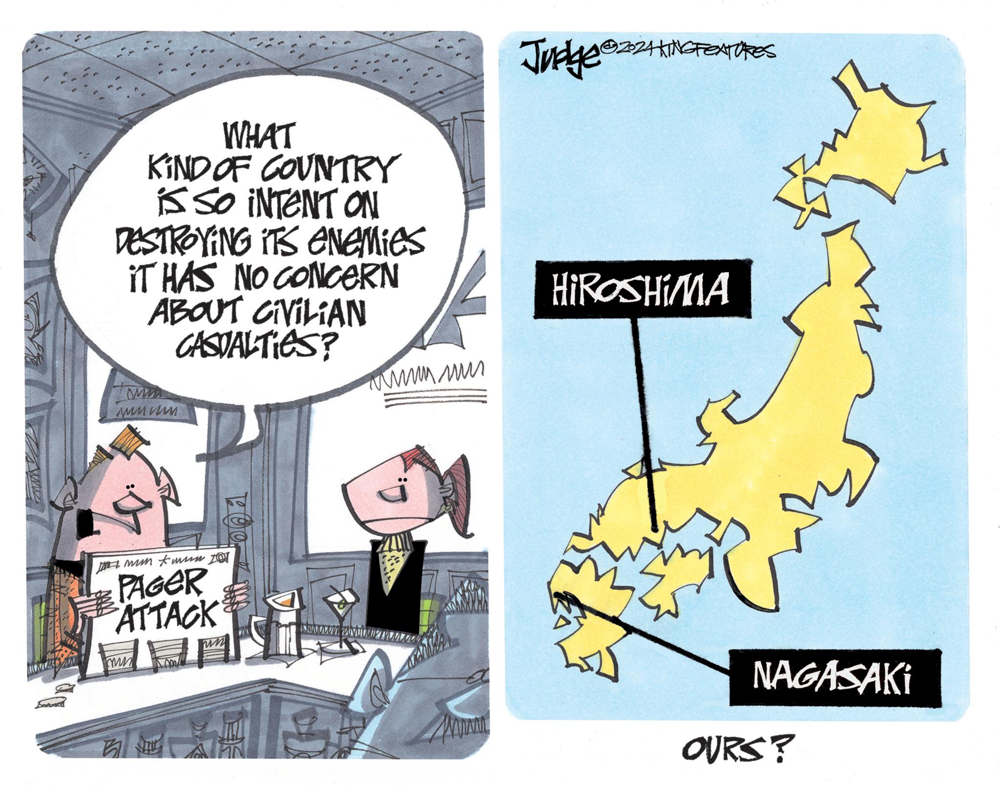 Humour OCR: A E Judge @224 KING FEATURES WHAT KIND OF COUNTRY is SO INTENT ON DESTROYING ITS Enemies IT HAS NO CONCERN ABOUT CIVILIAN CASUALTIES? MA wwww ww HIROSHIMA PAGER ATTACK mi ww 001 3 NAGASAKI OURS? A E Judge @ 224 KING FEATURES WHAT KIND OF COUNTRY is SO INTENT ON DESTROYING ITS Enemies IT HAS NO CONCERN ABOUT CIVILIAN CASUALTIES ? MA wwww ww HIROSHIMA PAGER ATTACK mi ww 001 3 NAGASAKI OURS ?