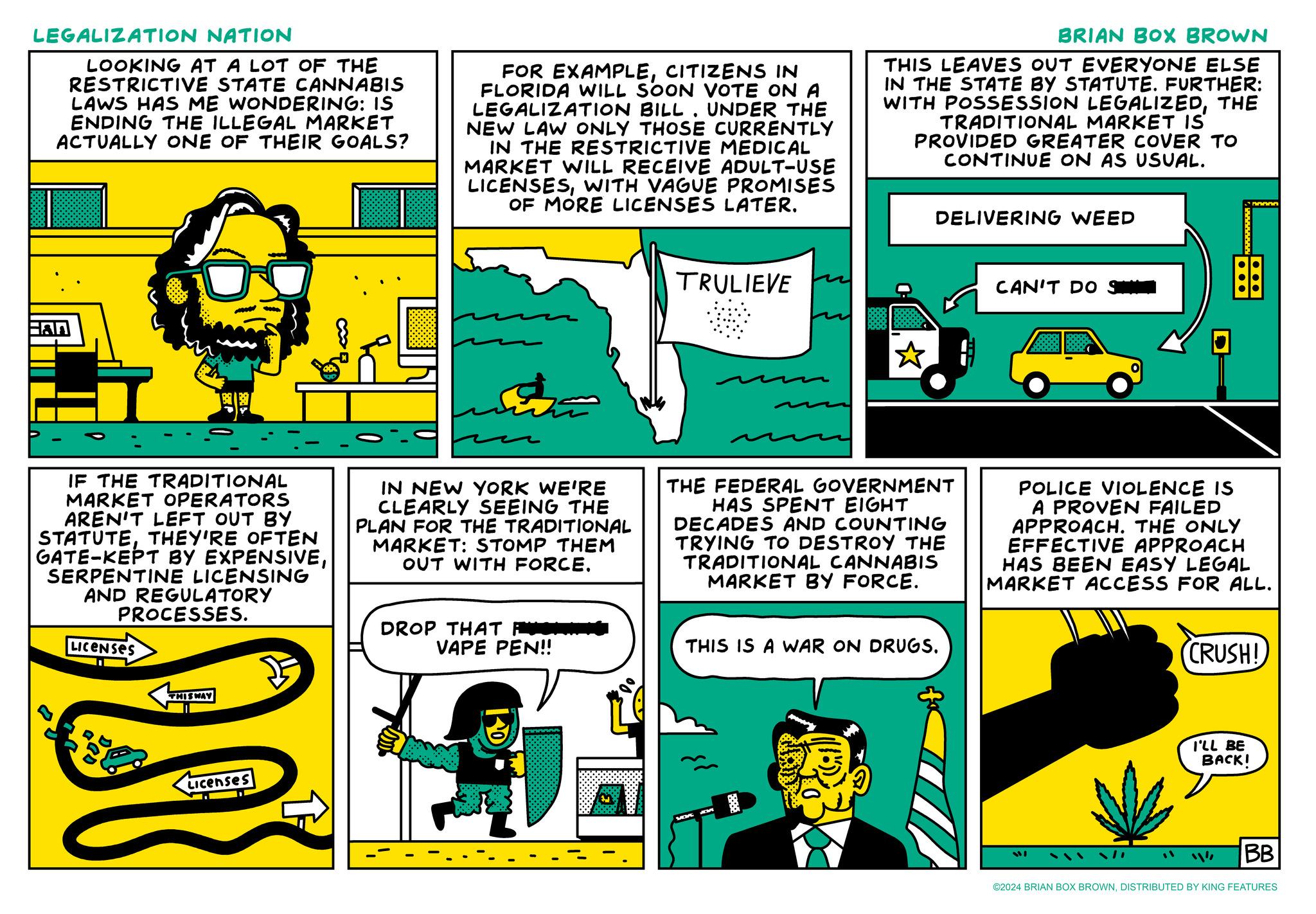 Line art OCR: LEGALIZATION NATION LOOKING AT A LOT OF THE RESTRICTIVE STATE CANNABIS LAWS HAS ME WONDERING: IS ENDING THE ILLEGAL MARKET ACTUALLY ONE OF THEIR GOALS? FOR EXAMPLECITIZENS IN FLORIDA WILL SOON VOTE ONA LEGALIZATION BILL. UNDER THE NEW LAW ONLY THOSE CURRENTLY IN THE RESTRICTIVE MEDICAL MARKET WILL RECEIVE ADULT-USE LICENSESWITH VAGUE PROMISES OF MORE LICENSES LATER. BRIAN BOX BROWN THIS LEAVES OUT EVERYONE ELSE IN THE STATE BY STATUTE. FURTHER: WITH POSSESSION LEGALIZEDTHE TRADITIONAL MARKET IS PROVIDED GREATER COVER TO CONTINUE ON AS USUAL. 50000 Han TRULIEVE DELIVERING WEED CAN'T DO S IF THE TRADITIONAL MARKET OPERATORS AREN'T LEFT OUT BY STATUTETHEY'RE OFTEN GATE-KEPT BY EXPENSIVESERPENTINE LICENSING AND REGULATORY PROCESSES. LICENSES IN NEW YORK WE'RE CLEARLY SEEING THE PLAN FOR THE TRADITIONAL MARKET: STOMP THEM OUT WITH FORCE. THE FEDERAL GOVERNMENT HAS SPENT EIGHT DECADES AND COUNTING TRYING TO DESTROY THE TRADITIONAL CANNABIS MARKET BY FORCE. DROP THAT VAPE PEN!! THIS IS A WAR ON DRUGS. POLICE VIOLENCE IS A PROVEN FAILED APPROACH. THE ONLY EFFECTIVE APPROACH HAS BEEN EASY LEGAL MARKET ACCESS FOR ALL. CRUSH! THIS WAY Licenses I'LL BE BACK! BB ©2024 BRIAN BOX BROWNDISTRIBUTED BY KING FEATURES LEGALIZATION NATION LOOKING AT A LOT OF THE RESTRICTIVE STATE CANNABIS LAWS HAS ME WONDERING : IS ENDING THE ILLEGAL MARKET ACTUALLY ONE OF THEIR GOALS ? FOR EXAMPLECITIZENS IN FLORIDA WILL SOON VOTE ONA LEGALIZATION BILL . UNDER THE NEW LAW ONLY THOSE CURRENTLY IN THE RESTRICTIVE MEDICAL MARKET WILL RECEIVE ADULT - USE LICENSESWITH VAGUE PROMISES OF MORE LICENSES LATER . BRIAN BOX BROWN THIS LEAVES OUT EVERYONE ELSE IN THE STATE BY STATUTE . FURTHER : WITH POSSESSION LEGALIZEDTHE TRADITIONAL MARKET IS PROVIDED GREATER COVER TO CONTINUE ON AS USUAL . 50000 Han TRULIEVE DELIVERING WEED CAN'T DO S IF THE TRADITIONAL MARKET OPERATORS AREN'T LEFT OUT BY STATUTETHEY'RE OFTEN GATE - KEPT BY EXPENSIVESERPENTINE LICENSING AND REGULATORY PROCESSES . LICENSES IN NEW YORK WE'RE CLEARLY SEEING THE PLAN FOR THE TRADITIONAL MARKET : STOMP THEM OUT WITH FORCE . THE FEDERAL GOVERNMENT HAS SPENT EIGHT DECADES AND COUNTING TRYING TO DESTROY THE TRADITIONAL CANNABIS MARKET BY FORCE . DROP THAT VAPE PEN !! THIS IS A WAR ON DRUGS . POLICE VIOLENCE IS A PROVEN FAILED APPROACH . THE ONLY EFFECTIVE APPROACH HAS BEEN EASY LEGAL MARKET ACCESS FOR ALL . CRUSH ! THIS WAY Licenses I'LL BE BACK ! BB © 2024 BRIAN BOX BROWNDISTRIBUTED BY KING FEATURES