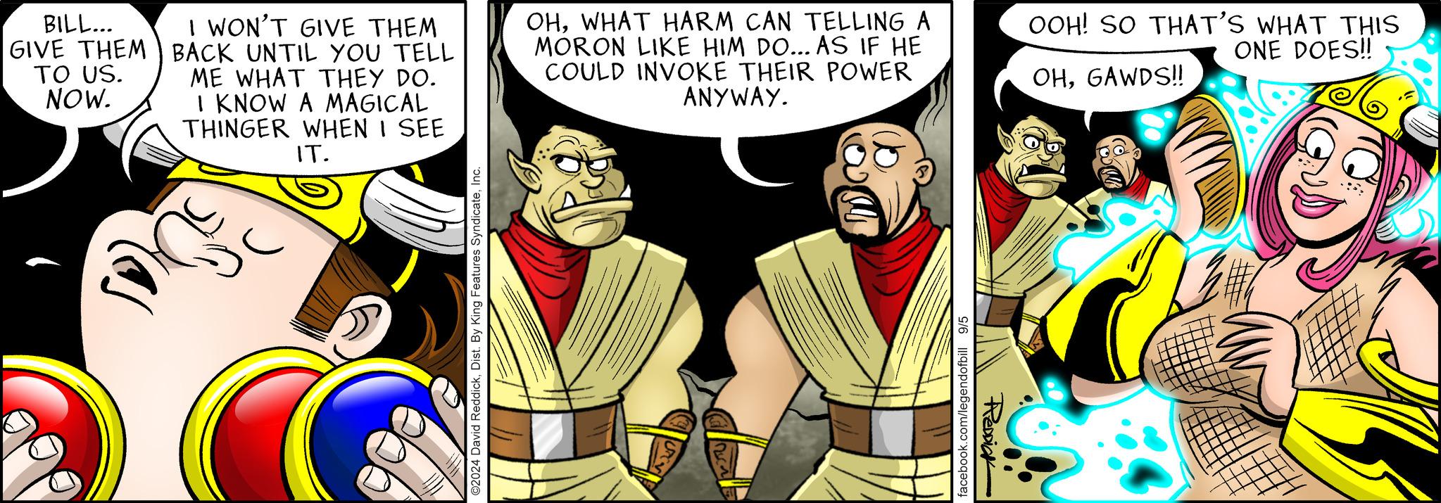 Fictional character OCR: ©2024 David ReddickInc. BILL... GIVE THEM TO US. NOW. I WON'T GIVE THEM BACK UNTIL YOU TELL ME WHAT THEY DO. I KNOW A MAGICAL THINGER WHEN I SEE IT. OHWHAT HARM CAN TELLING A MORON LIKE HIM DO... AS IF HE COULD INVOKE THEIR POWER ANYWAY. OOH! SO THAT'S WHAT THIS ONE DOES!! OHGAWDS!! facebook.com/legendofbill 9/5 RedDick © 2024 David ReddickDist . By King Features SyndicateInc. BILL ... GIVE THEM TO US . NOW . I WON'T GIVE THEM BACK UNTIL YOU TELL ME WHAT THEY DO . I KNOW A MAGICAL THINGER WHEN I SEE IT . OHWHAT HARM CAN TELLING A MORON LIKE HIM DO ... AS IF HE COULD INVOKE THEIR POWER ANYWAY . OOH ! SO THAT'S WHAT THIS ONE DOES !! OHGAWDS !! facebook.com/legendofbill 9/5 RedDick