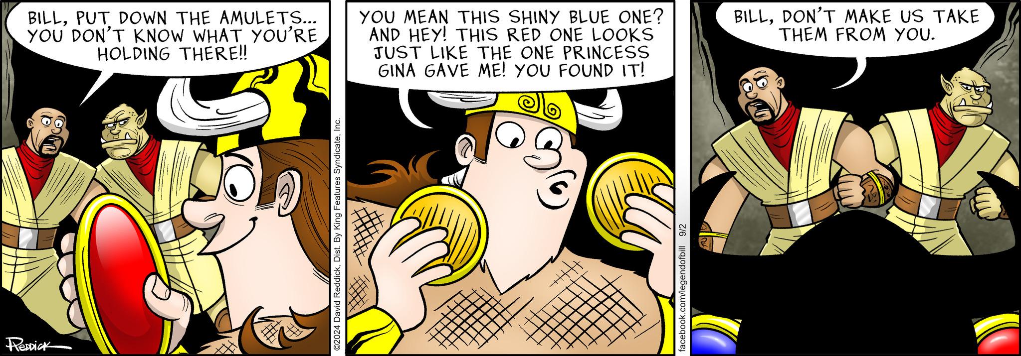 Font OCR: RedDick BILLPUT DOWN THE AMULETS... YOU DON'T KNOW WHAT YOU'RE HOLDING THERE!! YOU MEAN THIS SHINY BLUE ONE? AND HEY! THIS RED ONE LOOKS JUST LIKE THE ONE PRINCESS GINA GAVE ME! YOU FOUND IT! BILLDON'T MAKE US TAKE THEM FROM YOU. ©2024 David ReddickInc. facebook.com/legendofbill 9/2 RedDick BILLPUT DOWN THE AMULETS ... YOU DON'T KNOW WHAT YOU'RE HOLDING THERE !! YOU MEAN THIS SHINY BLUE ONE ? AND HEY ! THIS RED ONE LOOKS JUST LIKE THE ONE PRINCESS GINA GAVE ME ! YOU FOUND IT ! BILLDON'T MAKE US TAKE THEM FROM YOU . © 2024 David ReddickDist . By King Features SyndicateInc. facebook.com/legendofbill 9/2