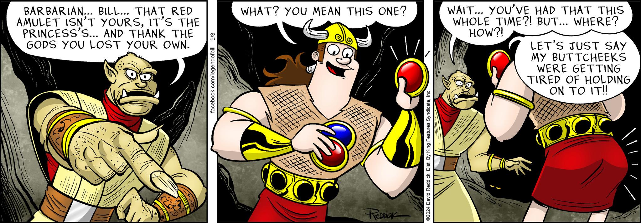 Thumb OCR: BARBARIAN... BILL... THAT RED AMULET ISN'T YOURSIT'S THE PRINCESS'S... AND THANK THE GODS YOU LOST YOUR OWN. facebook.com/legendofbill 9/3 WHAT? YOU MEAN THIS ONE? Renick ©2024 David ReddickInc WAIT... YOU'VE HAD THAT THIS WHOLE TIME?! BUT... WHERE? HOW?! LET'S JUST SAY MY BUTTCHEEKS WERE GETTING TIRED OF HOLDING ON TO IT!! BARBARIAN ... BILL ... THAT RED AMULET ISN'T YOURSIT'S THE PRINCESS'S ... AND THANK THE GODS YOU LOST YOUR OWN . facebook.com/legendofbill 9/3 WHAT ? YOU MEAN THIS ONE ? Renick © 2024 David ReddickDist . By King Features SyndicateInc WAIT ... YOU'VE HAD THAT THIS WHOLE TIME ?! BUT ... WHERE ? HOW ?! LET'S JUST SAY MY BUTTCHEEKS WERE GETTING TIRED OF HOLDING ON TO IT !!
