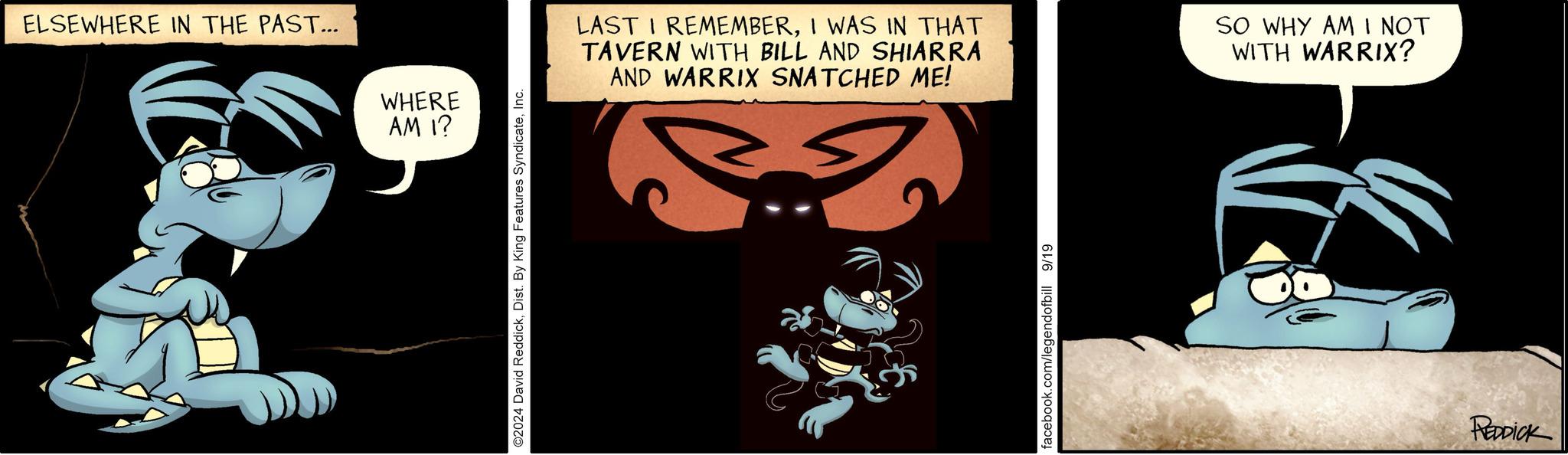 Illustration OCR: ELSEWHERE IN THE PAST... WHERE AM I? ©2024 David ReddickInc. LAST I REMEMBERI WAS IN THAT TAVERN WITH BILL AND SHIARRA AND WARRIX SNATCHED ME! SO WHY AM I NOT WITH WARRIX? facebook.com/legendofbill 9/19 REDDICK ELSEWHERE IN THE PAST ... WHERE AM I ? © 2024 David ReddickDist . By King Features SyndicateInc. LAST I REMEMBERI WAS IN THAT TAVERN WITH BILL AND SHIARRA AND WARRIX SNATCHED ME ! SO WHY AM I NOT WITH WARRIX ? facebook.com/legendofbill 9/19 REDDICK