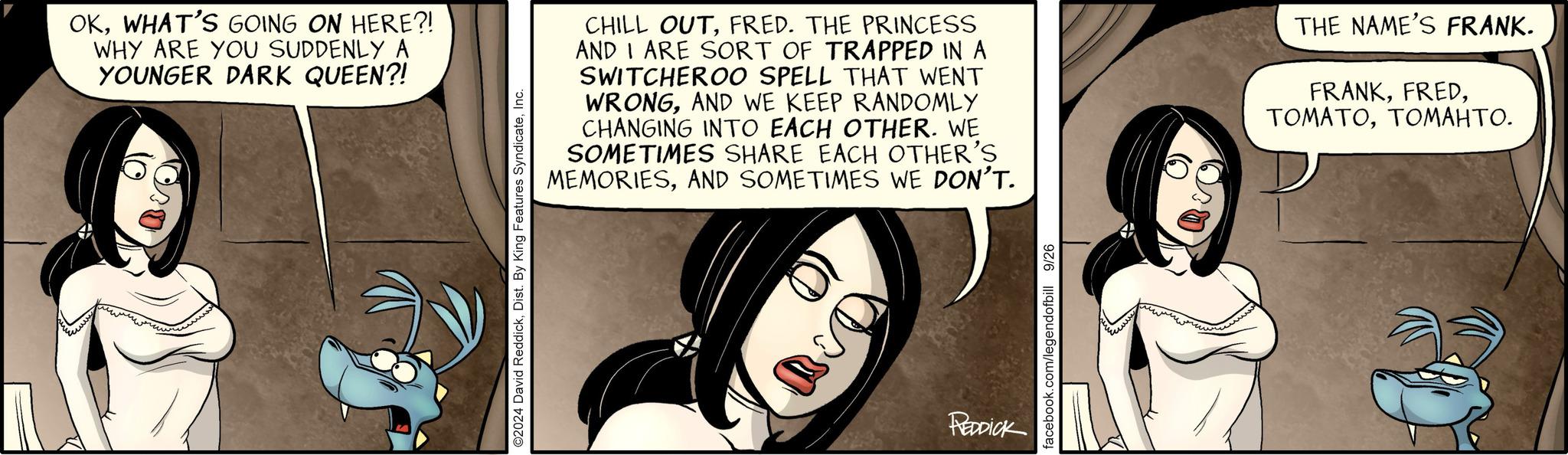 Art OCR: OKWHAT'S GOING ON HERE?! WHY ARE YOU SUDDENLY A YOUNGER DARK QUEEN?! ©2024 David ReddickInc. CHILL OUTFRED. THE PRINCESS AND I ARE SORT OF TRAPPED IN A SWITCHEROO SPELL THAT WENT WRONGAND WE KEEP RANDOMLY CHANGING INTO EACH OTHER. WE SOMETIMES SHARE EACH OTHER'S MEMORIESAND SOMETIMES WE DON'T. THE NAME'S FRANK. FRANKTOMAHTO. REDDICK facebook.com/legendofbill 9/26 OKWHAT'S GOING ON HERE ?! WHY ARE YOU SUDDENLY A YOUNGER DARK QUEEN ?! © 2024 David ReddickDist . By King Features SyndicateInc. CHILL OUTFRED . THE PRINCESS AND I ARE SORT OF TRAPPED IN A SWITCHEROO SPELL THAT WENT WRONGAND WE KEEP RANDOMLY CHANGING INTO EACH OTHER . WE SOMETIMES SHARE EACH OTHER'S MEMORIESAND SOMETIMES WE DON'T . THE NAME'S FRANK . FRANKTOMAHTO . REDDICK facebook.com/legendofbill 9/26