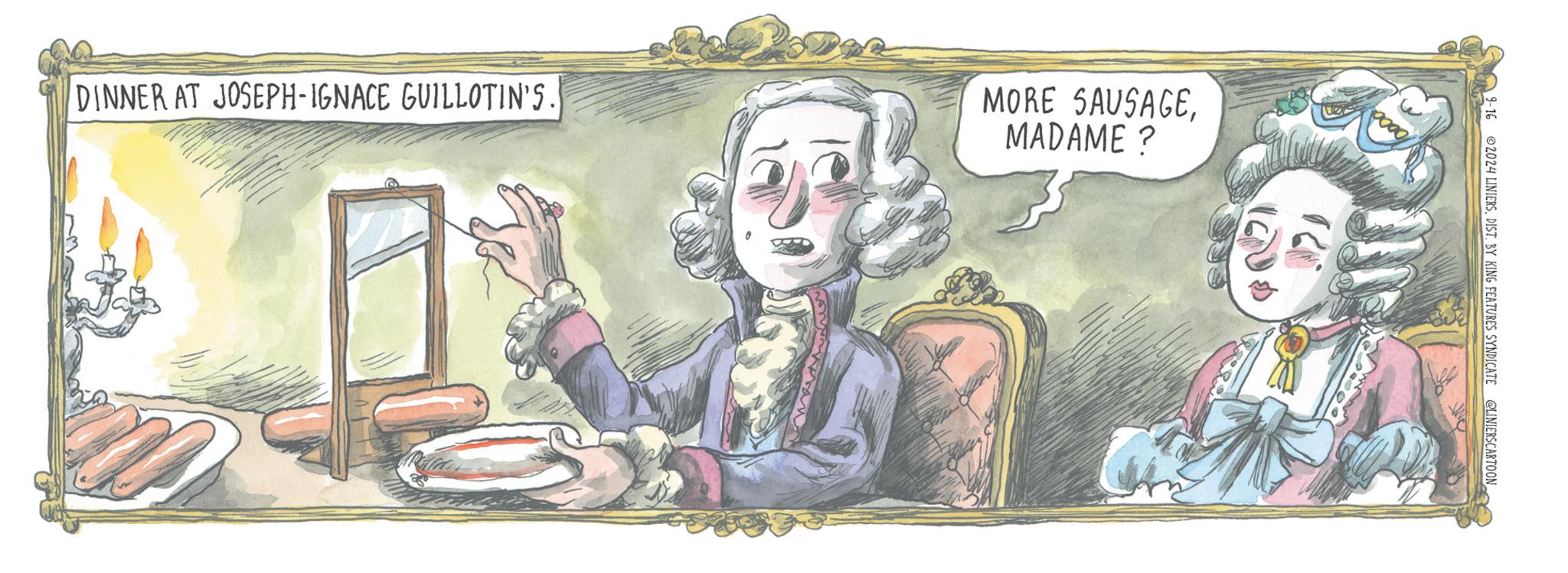 Fiction OCR: DINNER AT JOSEPH-IGNACE GUILLOTIN'S. MORE SAUSAGEMADAME? 19-16 © 2024 LINIERSDIST. BY KING FEATURES SYNDICATE @LINIERSCARTOON DINNER AT JOSEPH - IGNACE GUILLOTIN'S . MORE SAUSAGEMADAME ? 19-16 © 2024 LINIERSDIST . BY KING FEATURES SYNDICATE @LINIERSCARTOON