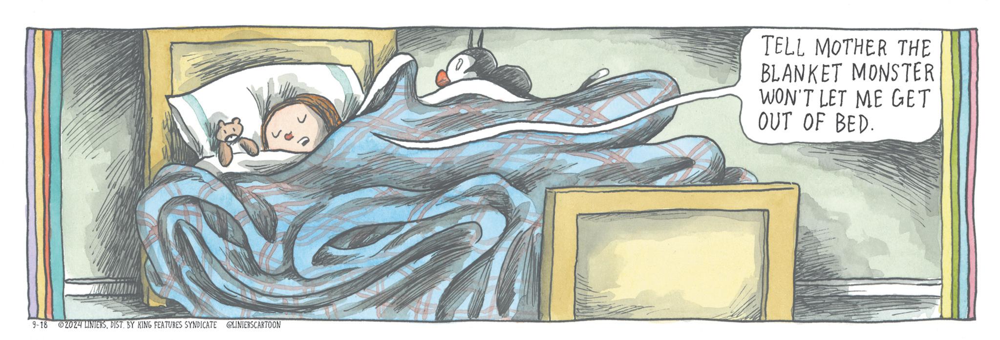 Visual arts OCR: 9-18 02024 LINIERSDIST. BY KING FEATURES SYNDICATE @LINIERSCARTOON TELL MOTHER THE BLANKET MONSTER WON'T LET ME GET OUT OF BED. 9-18 02024 LINIERSDIST . BY KING FEATURES SYNDICATE @LINIERSCARTOON TELL MOTHER THE BLANKET MONSTER WON'T LET ME GET OUT OF BED .