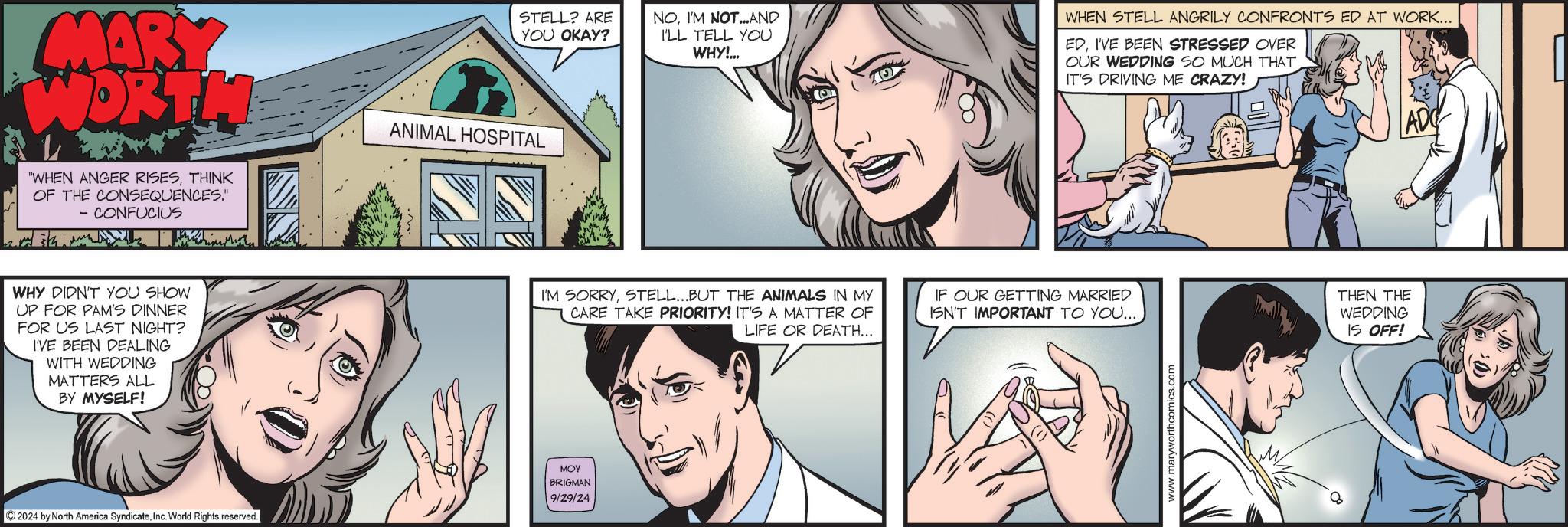 Cartoon OCR: MARY WORTH STELL? ARE YOU OKAY? NOI'M NOTAND ILL TELL YOU WHY!... "WHEN ANGER RISESTHINK OF THE CONSEQUENCES." - CONFUCIUS ANIMAL HOSPITAL WHY DIDN'T YOU SHOW UP FOR PAM'S DINNER FOR US LAST NIGHT? I'VE BEEN DEALING WITH WEDDING MATTERS ALL BY MYSELF! 2024 by North America SyndicateInc. World Rights reserved. I'M SORRYSTELL...BUT THE ANIMALS IN MY CARE TAKE PRIORITY! IT'S A MATTER OF LIFE OR DEATH... ??? BRIGMAN 9/29/24 WHEN STELL ANGRILY CONFRONTS ED AT WORK... EDI'VE BEEN STRESSED OVER OUR WEDDING SO MUCH THAT IT'S DRIVING ME CRAZY! IF OUR GETTING MARRIED ISN'T IMPORTANT TO YOU... www.maryworthcomics.com 8 THEN THE WEDDING IS OFF! AD MARY WORTH STELL ? ARE YOU OKAY ? NOI'M NOTAND ILL TELL YOU WHY ! ... " WHEN ANGER RISESTHINK OF THE CONSEQUENCES . " - CONFUCIUS ANIMAL HOSPITAL WHY DIDN'T YOU SHOW UP FOR PAM'S DINNER FOR US LAST NIGHT ? I'VE BEEN DEALING WITH WEDDING MATTERS ALL BY MYSELF ! 2024 by North America SyndicateInc. World Rights reserved . I'M SORRYSTELL ... BUT THE ANIMALS IN MY CARE TAKE PRIORITY ! IT'S A MATTER OF LIFE OR DEATH ... ??? BRIGMAN 9/29/24 WHEN STELL ANGRILY CONFRONTS ED AT WORK ... EDI'VE BEEN STRESSED OVER OUR WEDDING SO MUCH THAT IT'S DRIVING ME CRAZY ! IF OUR GETTING MARRIED ISN'T IMPORTANT TO YOU ... www.maryworthcomics.com 8 THEN THE WEDDING IS OFF ! AD