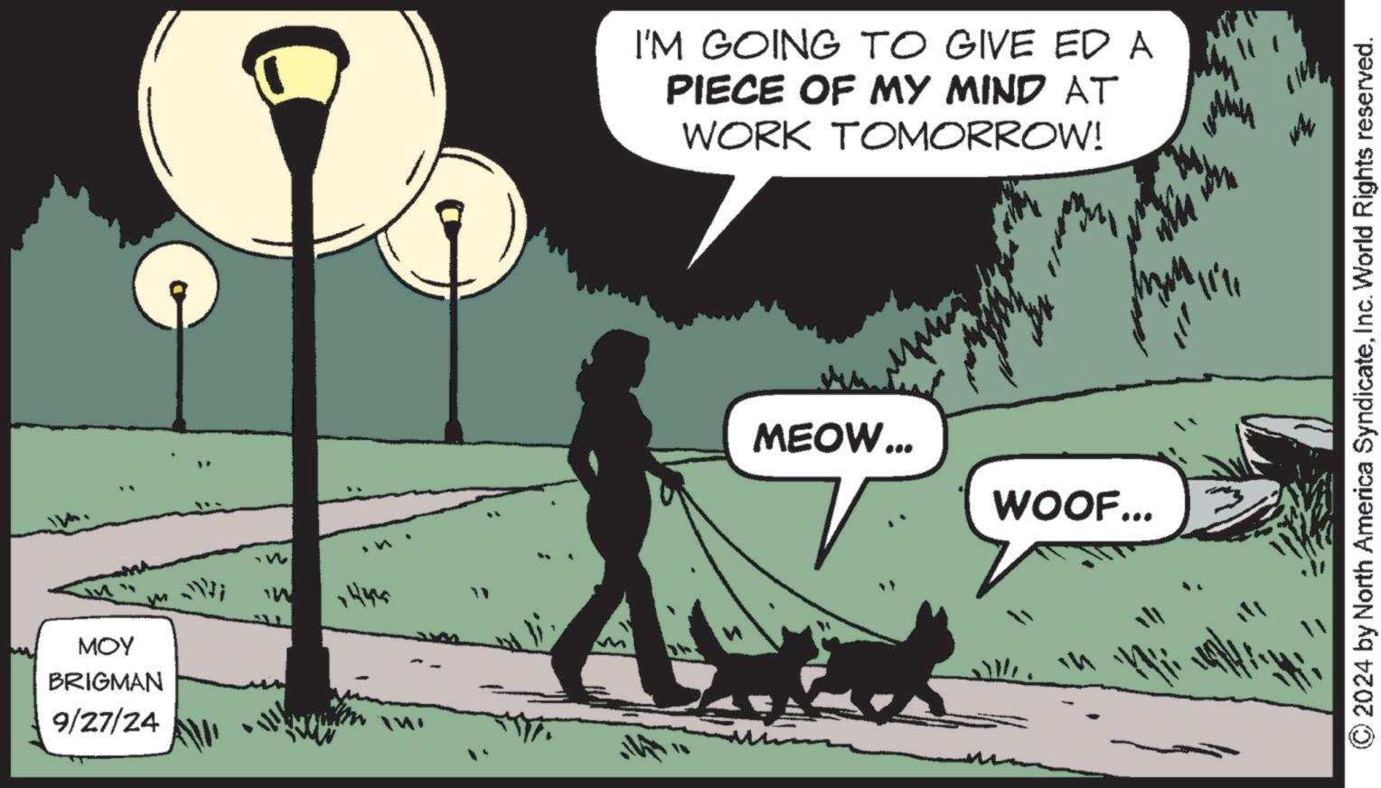 Line OCR: MOY BRIGMAN 9/27/24 Ni W 1444 I'M GOING TO GIVE ED A PIECE OF MY MIND AT WORK TOMORROW! MEOW... WOOF... © 2024 by North America SyndicateInc. World Rights reserved. MOY BRIGMAN 9/27/24 Ni W 1444 I'M GOING TO GIVE ED A PIECE OF MY MIND AT WORK TOMORROW ! MEOW ... WOOF ... © 2024 by North America SyndicateInc. World Rights reserved .