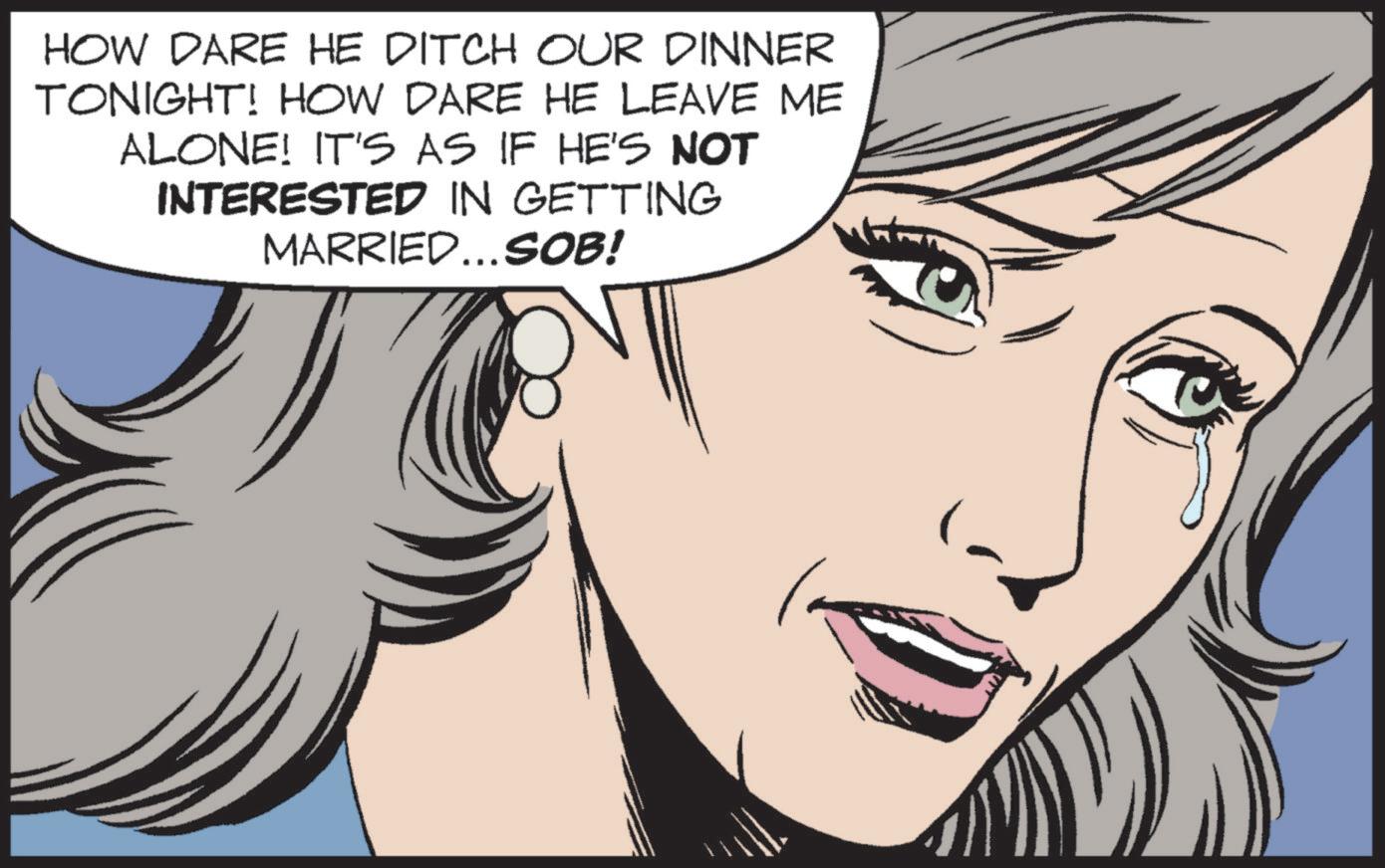 White OCR: HOW DARE HE DITCH OUR DINNER TONIGHT! HOW DARE HE LEAVE ME ALONE! IT'S AS IF HE'S NOT INTERESTED IN GETTING MARRIED...SOB! HOW DARE HE DITCH OUR DINNER TONIGHT ! HOW DARE HE LEAVE ME ALONE ! IT'S AS IF HE'S NOT INTERESTED IN GETTING MARRIED ... SOB !