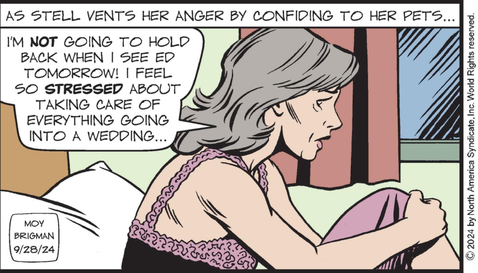 Jaw OCR: AS STELL VENTS HER ANGER BY CONFIDING TO HER PETS... I'M NOT GOING TO HOLD BACK WHEN I SEE ED TOMORROW! I FEEL SO STRESSED ABOUT TAKING CARE OF EVERYTHING GOING INTO A WEDDING... MOY BRIGMAN 9/28/24 2024 by North America SyndicateInc. World Rights reserved. AS STELL VENTS HER ANGER BY CONFIDING TO HER PETS ... I'M NOT GOING TO HOLD BACK WHEN I SEE ED TOMORROW ! I FEEL SO STRESSED ABOUT TAKING CARE OF EVERYTHING GOING INTO A WEDDING ... MOY BRIGMAN 9/28/24 2024 by North America SyndicateInc. World Rights reserved .