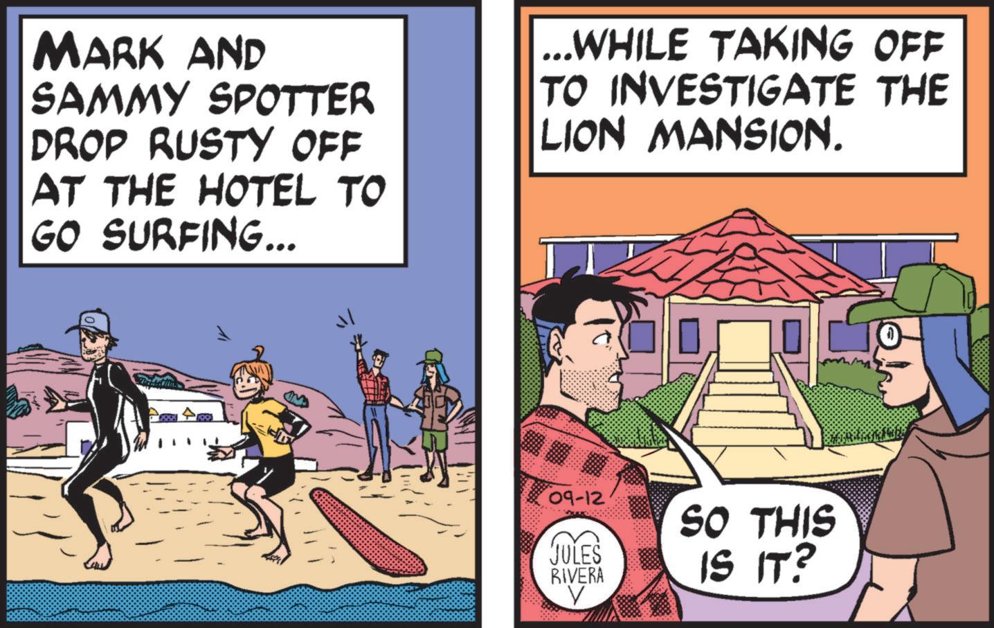 Fiction OCR: MARK AND SAMMY SPOTTER DROP RUSTY OFF AT THE HOTEL TO GO SURFING... ...WHILE TAKING OFF TO INVESTIGATE THE LION MANSION. 09-12 SO THIS JULES RIVERA ? IS IT? MARK AND SAMMY SPOTTER DROP RUSTY OFF AT THE HOTEL TO GO SURFING ... ... WHILE TAKING OFF TO INVESTIGATE THE LION MANSION . 09-12 SO THIS JULES RIVERA ? IS IT ?