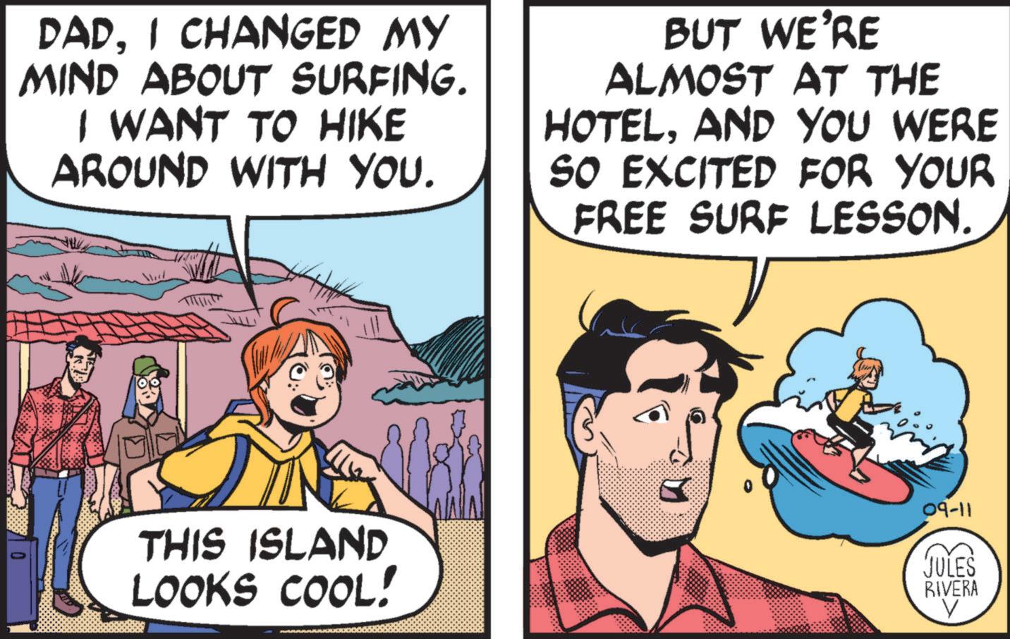 Art OCR: DADI CHANGED MY MIND ABOUT SURFING. I WANT TO HIKE AROUND WITH YOU. BUT WE'RE ALMOST AT THE HOTELAND YOU WERE SO EXCITED FOR YOUR FREE SURF LESSON. THIS ISLAND LOOKS COOL! 09-11 JULES RIVERA DADI CHANGED MY MIND ABOUT SURFING . I WANT TO HIKE AROUND WITH YOU . BUT WE'RE ALMOST AT THE HOTELAND YOU WERE SO EXCITED FOR YOUR FREE SURF LESSON . THIS ISLAND LOOKS COOL ! 09-11 JULES RIVERA