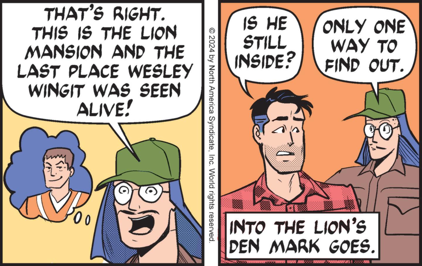 People OCR: THAT'S RIGHT. THIS IS THE LION MANSION AND THE LAST PLACE WESLEY WINGIT WAS SEEN ALIVE! 00 IS HE STILL INSIDE? ONLY ONE WAY TO FIND OUT. © 2024 by North America SyndicateInc. World rights reserved. INTO THE LION'S DEN MARK GOES. THAT'S RIGHT . THIS IS THE LION MANSION AND THE LAST PLACE WESLEY WINGIT WAS SEEN ALIVE ! 00 IS HE STILL INSIDE ? ONLY ONE WAY TO FIND OUT . © 2024 by North America SyndicateInc. World rights reserved . INTO THE LION'S DEN MARK GOES .