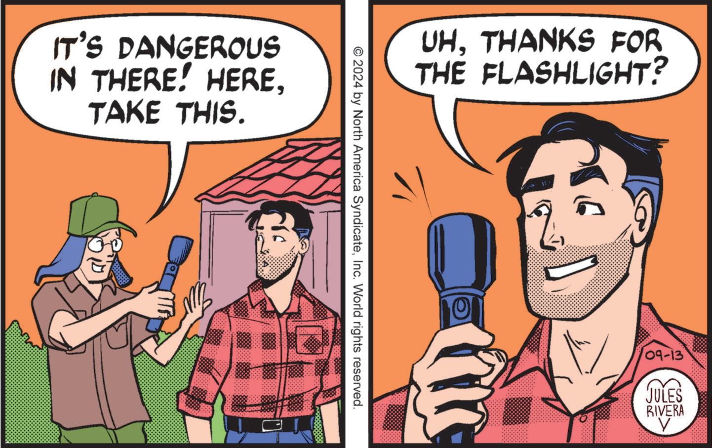 Comic book OCR: IT'S DANGEROUS IN THERE! HERETAKE THIS. UH. THANKS FOR THE FLASHLIGHT? © 2024 by North America SyndicateInc. World rights reserved. 09-13 JULES RIVERA IT'S DANGEROUS IN THERE ! HERETAKE THIS . UH . THANKS FOR THE FLASHLIGHT ? © 2024 by North America SyndicateInc. World rights reserved . 09-13 JULES RIVERA