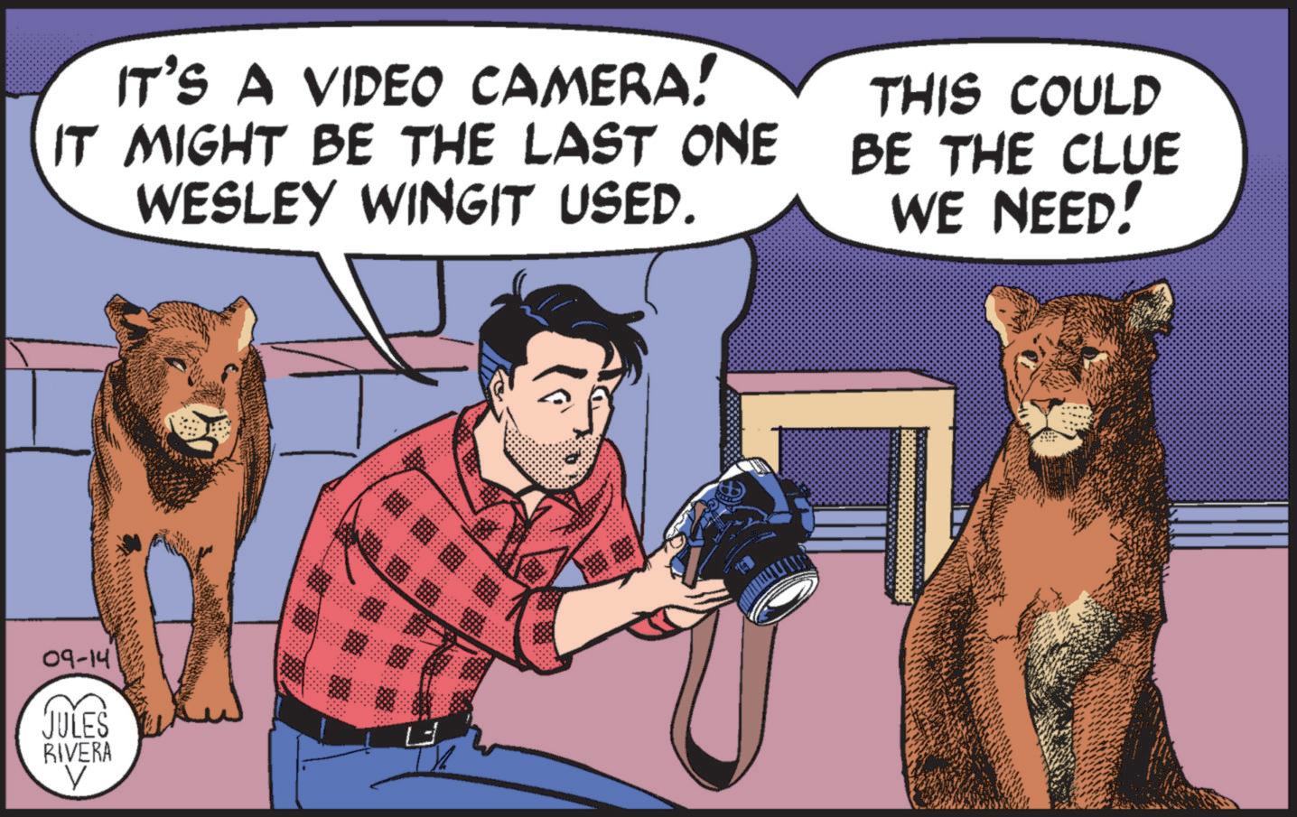 Humour OCR: IT'S A VIDEO CAMERA! IT MIGHT BE THE LAST ONE WESLEY WINGIT USED. THIS COULD BE THE CLUE WE NEED! 09-14 JULES RIVERA V IT'S A VIDEO CAMERA ! IT MIGHT BE THE LAST ONE WESLEY WINGIT USED . THIS COULD BE THE CLUE WE NEED ! 09-14 JULES RIVERA V