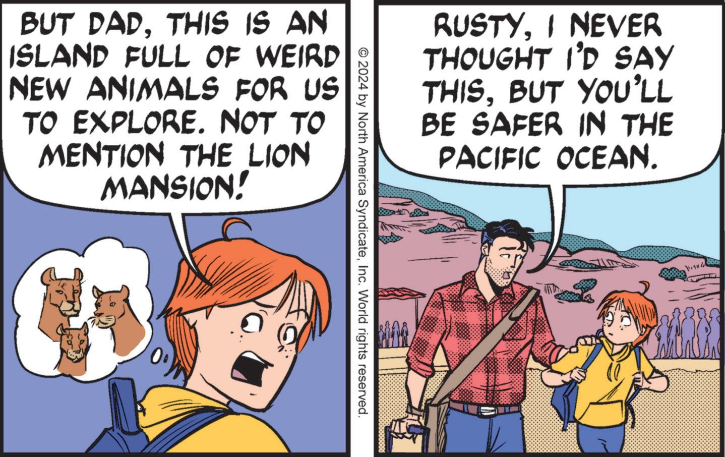 Art OCR: RUSTYI NEVER THOUGHT I'D SAY THISBUT YOU'LL BE SAFER IN THE PACIFIC OCEAN. BUT DADTHIS IS AN ISLAND FULL OF WEIRD NEW ANIMALS FOR US TO EXPLORE. NOT TO MENTION THE LION MANSION! © 2024 by North America SyndicateInc. World rights reserved. RUSTYI NEVER THOUGHT I'D SAY THISBUT YOU'LL BE SAFER IN THE PACIFIC OCEAN . BUT DADTHIS IS AN ISLAND FULL OF WEIRD NEW ANIMALS FOR US TO EXPLORE . NOT TO MENTION THE LION MANSION ! © 2024 by North America SyndicateInc. World rights reserved .